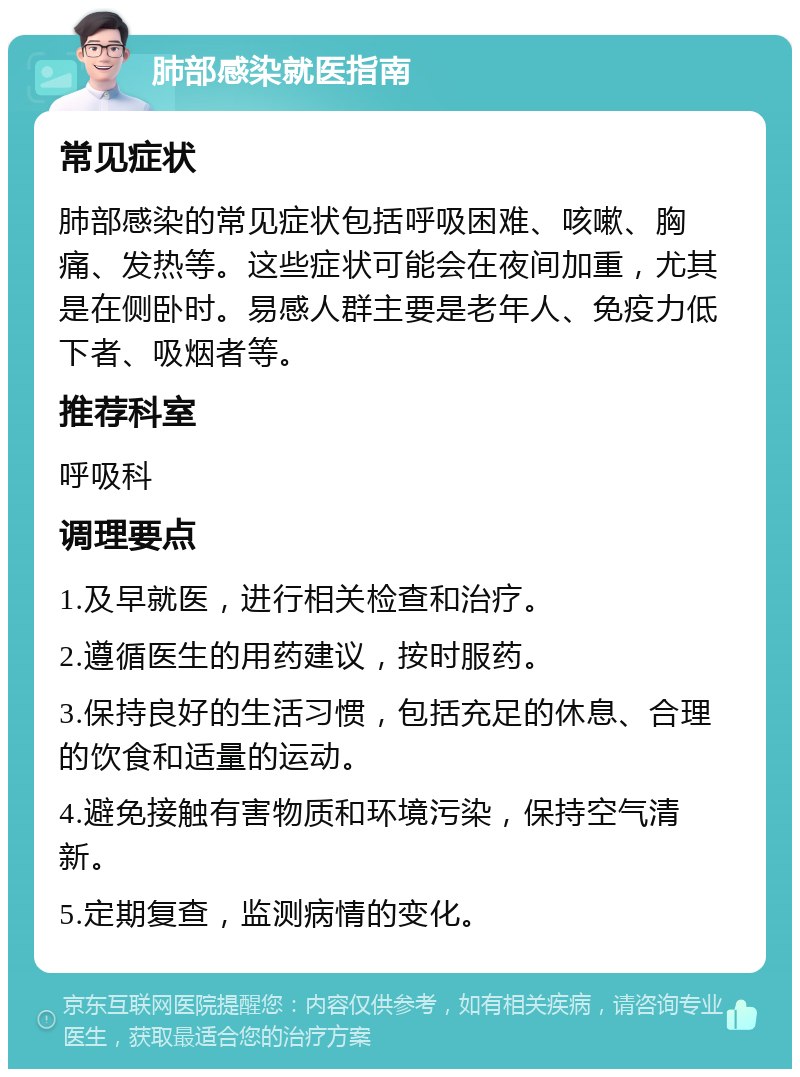 肺部感染就医指南 常见症状 肺部感染的常见症状包括呼吸困难、咳嗽、胸痛、发热等。这些症状可能会在夜间加重，尤其是在侧卧时。易感人群主要是老年人、免疫力低下者、吸烟者等。 推荐科室 呼吸科 调理要点 1.及早就医，进行相关检查和治疗。 2.遵循医生的用药建议，按时服药。 3.保持良好的生活习惯，包括充足的休息、合理的饮食和适量的运动。 4.避免接触有害物质和环境污染，保持空气清新。 5.定期复查，监测病情的变化。