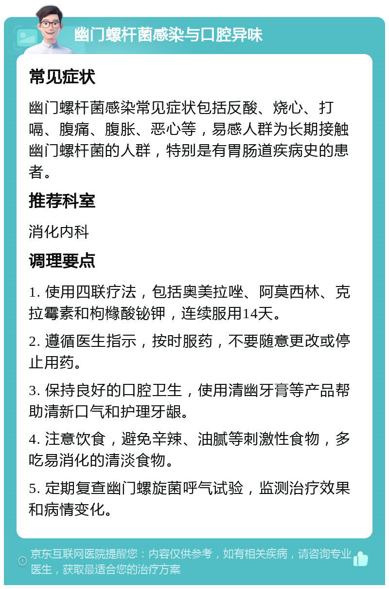 幽门螺杆菌感染与口腔异味 常见症状 幽门螺杆菌感染常见症状包括反酸、烧心、打嗝、腹痛、腹胀、恶心等，易感人群为长期接触幽门螺杆菌的人群，特别是有胃肠道疾病史的患者。 推荐科室 消化内科 调理要点 1. 使用四联疗法，包括奥美拉唑、阿莫西林、克拉霉素和枸橼酸铋钾，连续服用14天。 2. 遵循医生指示，按时服药，不要随意更改或停止用药。 3. 保持良好的口腔卫生，使用清幽牙膏等产品帮助清新口气和护理牙龈。 4. 注意饮食，避免辛辣、油腻等刺激性食物，多吃易消化的清淡食物。 5. 定期复查幽门螺旋菌呼气试验，监测治疗效果和病情变化。