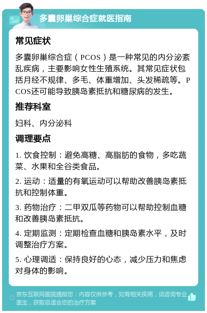 多囊卵巢综合症就医指南 常见症状 多囊卵巢综合症（PCOS）是一种常见的内分泌紊乱疾病，主要影响女性生殖系统。其常见症状包括月经不规律、多毛、体重增加、头发稀疏等。PCOS还可能导致胰岛素抵抗和糖尿病的发生。 推荐科室 妇科、内分泌科 调理要点 1. 饮食控制：避免高糖、高脂肪的食物，多吃蔬菜、水果和全谷类食品。 2. 运动：适量的有氧运动可以帮助改善胰岛素抵抗和控制体重。 3. 药物治疗：二甲双瓜等药物可以帮助控制血糖和改善胰岛素抵抗。 4. 定期监测：定期检查血糖和胰岛素水平，及时调整治疗方案。 5. 心理调适：保持良好的心态，减少压力和焦虑对身体的影响。