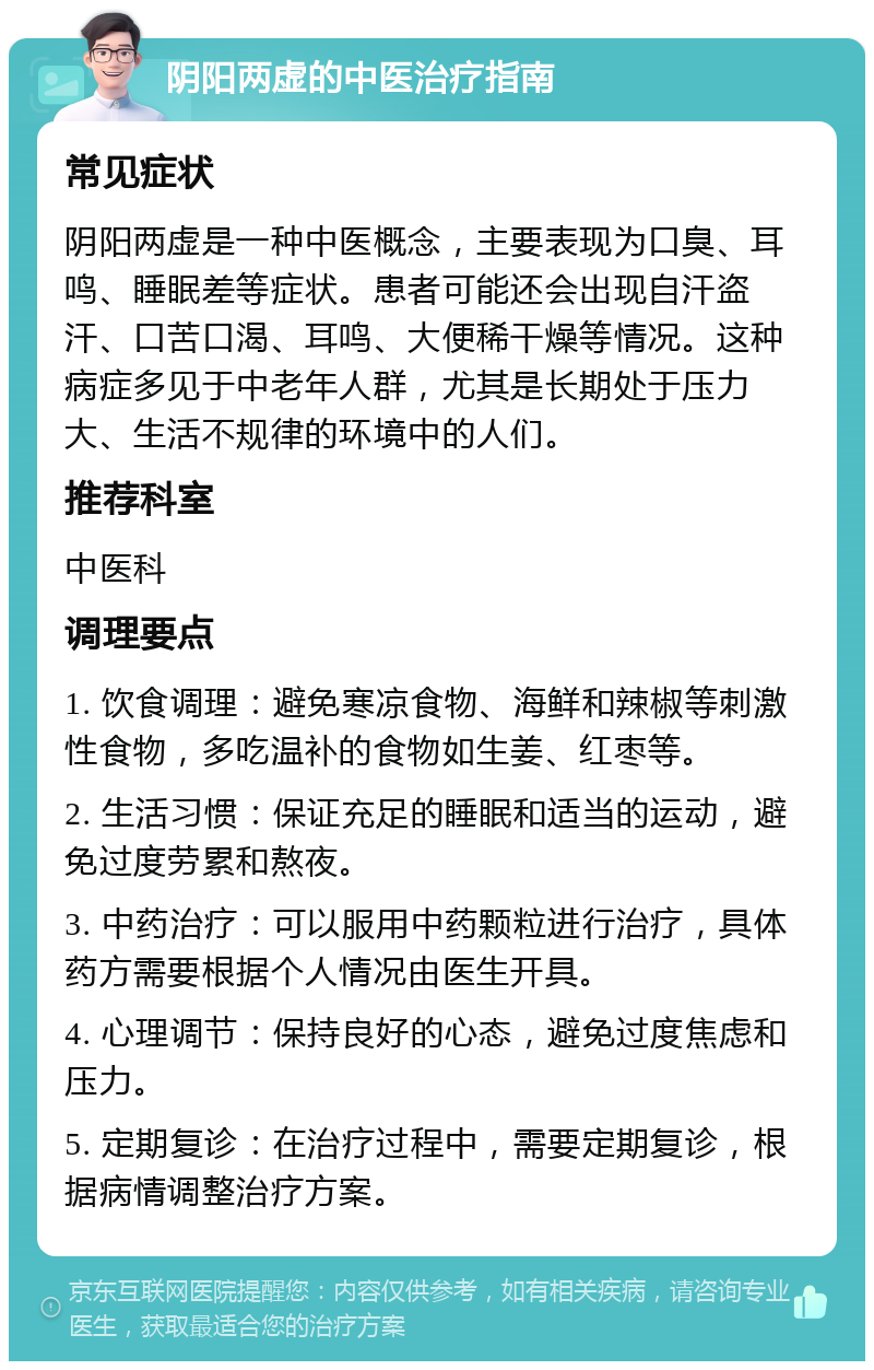 阴阳两虚的中医治疗指南 常见症状 阴阳两虚是一种中医概念，主要表现为口臭、耳鸣、睡眠差等症状。患者可能还会出现自汗盗汗、口苦口渴、耳鸣、大便稀干燥等情况。这种病症多见于中老年人群，尤其是长期处于压力大、生活不规律的环境中的人们。 推荐科室 中医科 调理要点 1. 饮食调理：避免寒凉食物、海鲜和辣椒等刺激性食物，多吃温补的食物如生姜、红枣等。 2. 生活习惯：保证充足的睡眠和适当的运动，避免过度劳累和熬夜。 3. 中药治疗：可以服用中药颗粒进行治疗，具体药方需要根据个人情况由医生开具。 4. 心理调节：保持良好的心态，避免过度焦虑和压力。 5. 定期复诊：在治疗过程中，需要定期复诊，根据病情调整治疗方案。