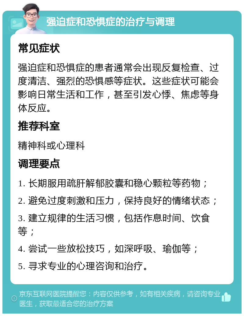 强迫症和恐惧症的治疗与调理 常见症状 强迫症和恐惧症的患者通常会出现反复检查、过度清洁、强烈的恐惧感等症状。这些症状可能会影响日常生活和工作，甚至引发心悸、焦虑等身体反应。 推荐科室 精神科或心理科 调理要点 1. 长期服用疏肝解郁胶囊和稳心颗粒等药物； 2. 避免过度刺激和压力，保持良好的情绪状态； 3. 建立规律的生活习惯，包括作息时间、饮食等； 4. 尝试一些放松技巧，如深呼吸、瑜伽等； 5. 寻求专业的心理咨询和治疗。