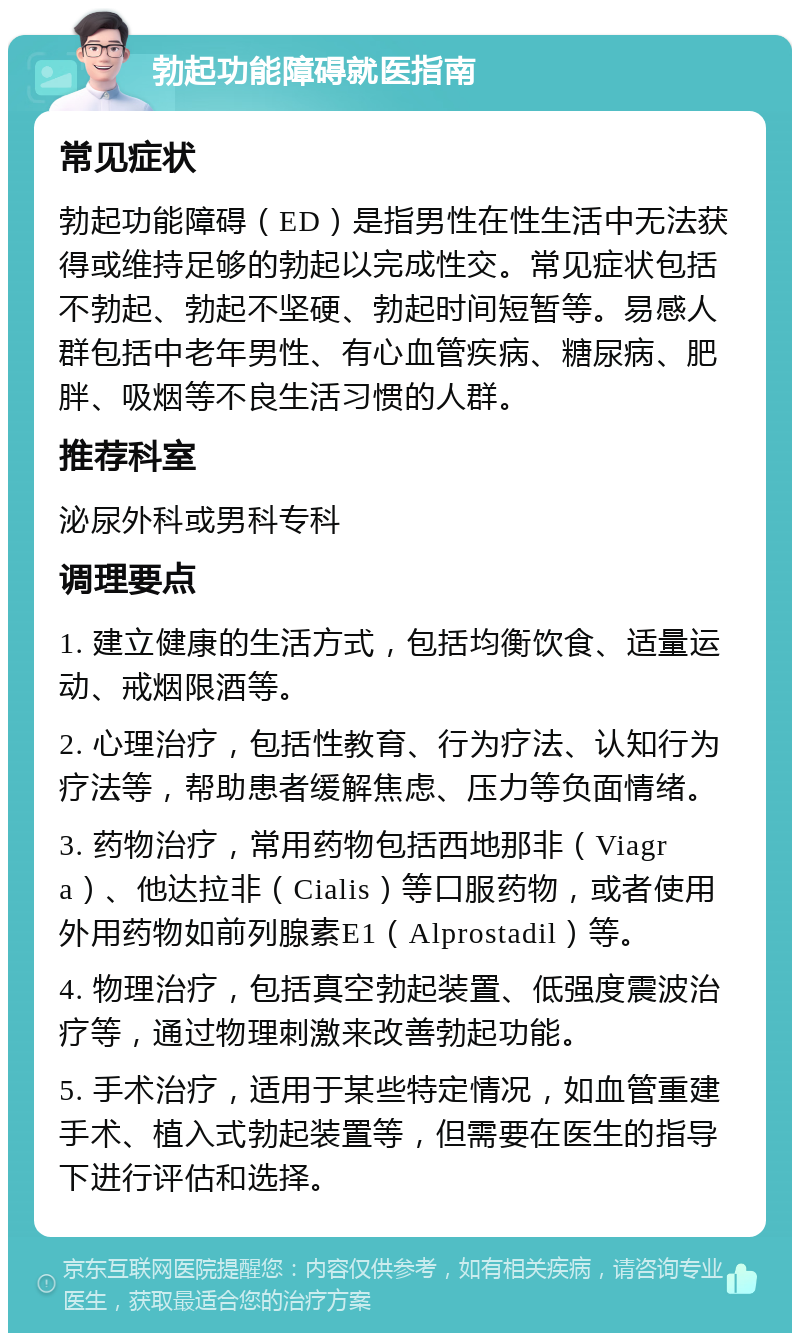 勃起功能障碍就医指南 常见症状 勃起功能障碍（ED）是指男性在性生活中无法获得或维持足够的勃起以完成性交。常见症状包括不勃起、勃起不坚硬、勃起时间短暂等。易感人群包括中老年男性、有心血管疾病、糖尿病、肥胖、吸烟等不良生活习惯的人群。 推荐科室 泌尿外科或男科专科 调理要点 1. 建立健康的生活方式，包括均衡饮食、适量运动、戒烟限酒等。 2. 心理治疗，包括性教育、行为疗法、认知行为疗法等，帮助患者缓解焦虑、压力等负面情绪。 3. 药物治疗，常用药物包括西地那非（Viagra）、他达拉非（Cialis）等口服药物，或者使用外用药物如前列腺素E1（Alprostadil）等。 4. 物理治疗，包括真空勃起装置、低强度震波治疗等，通过物理刺激来改善勃起功能。 5. 手术治疗，适用于某些特定情况，如血管重建手术、植入式勃起装置等，但需要在医生的指导下进行评估和选择。