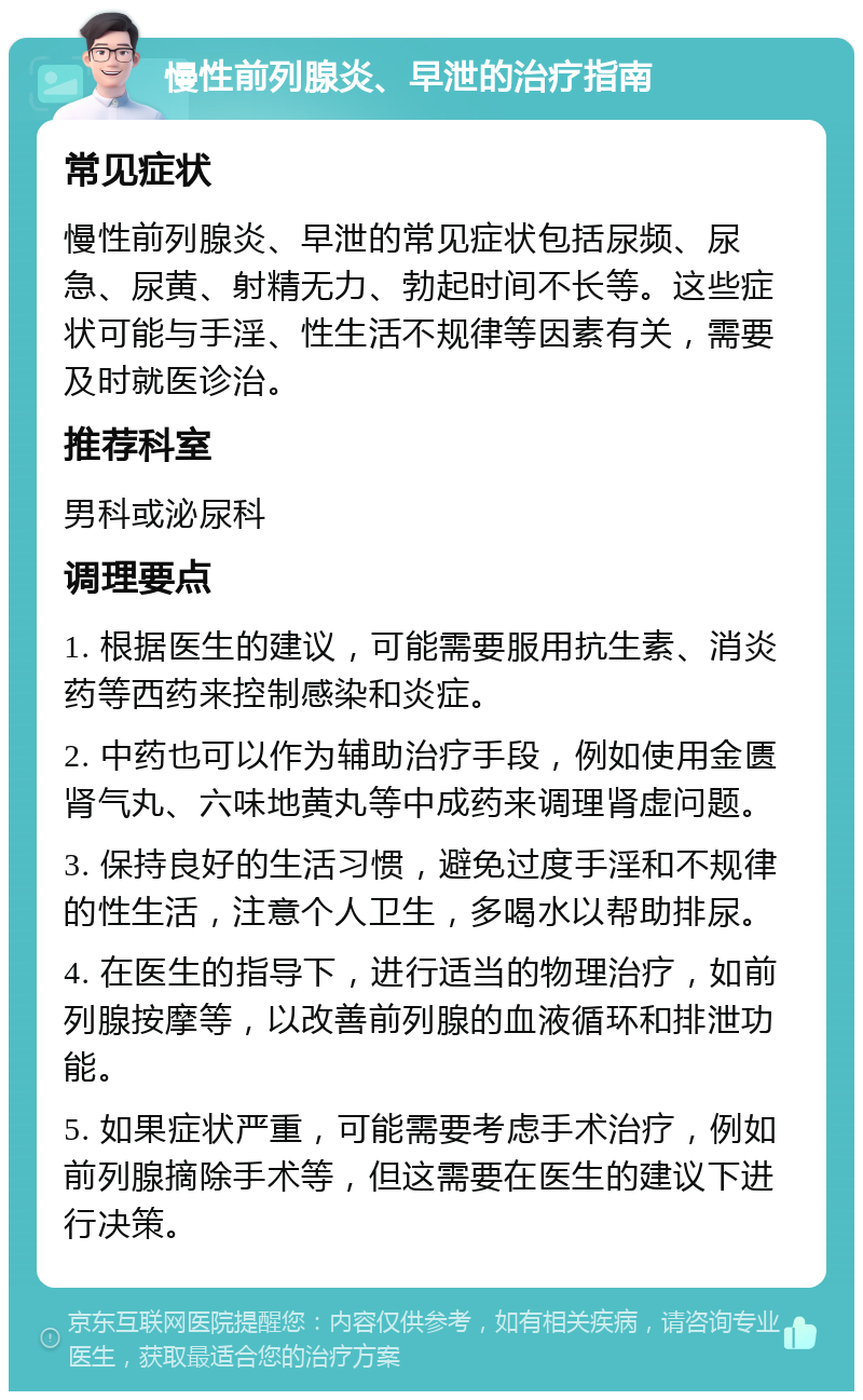 慢性前列腺炎、早泄的治疗指南 常见症状 慢性前列腺炎、早泄的常见症状包括尿频、尿急、尿黄、射精无力、勃起时间不长等。这些症状可能与手淫、性生活不规律等因素有关，需要及时就医诊治。 推荐科室 男科或泌尿科 调理要点 1. 根据医生的建议，可能需要服用抗生素、消炎药等西药来控制感染和炎症。 2. 中药也可以作为辅助治疗手段，例如使用金匮肾气丸、六味地黄丸等中成药来调理肾虚问题。 3. 保持良好的生活习惯，避免过度手淫和不规律的性生活，注意个人卫生，多喝水以帮助排尿。 4. 在医生的指导下，进行适当的物理治疗，如前列腺按摩等，以改善前列腺的血液循环和排泄功能。 5. 如果症状严重，可能需要考虑手术治疗，例如前列腺摘除手术等，但这需要在医生的建议下进行决策。