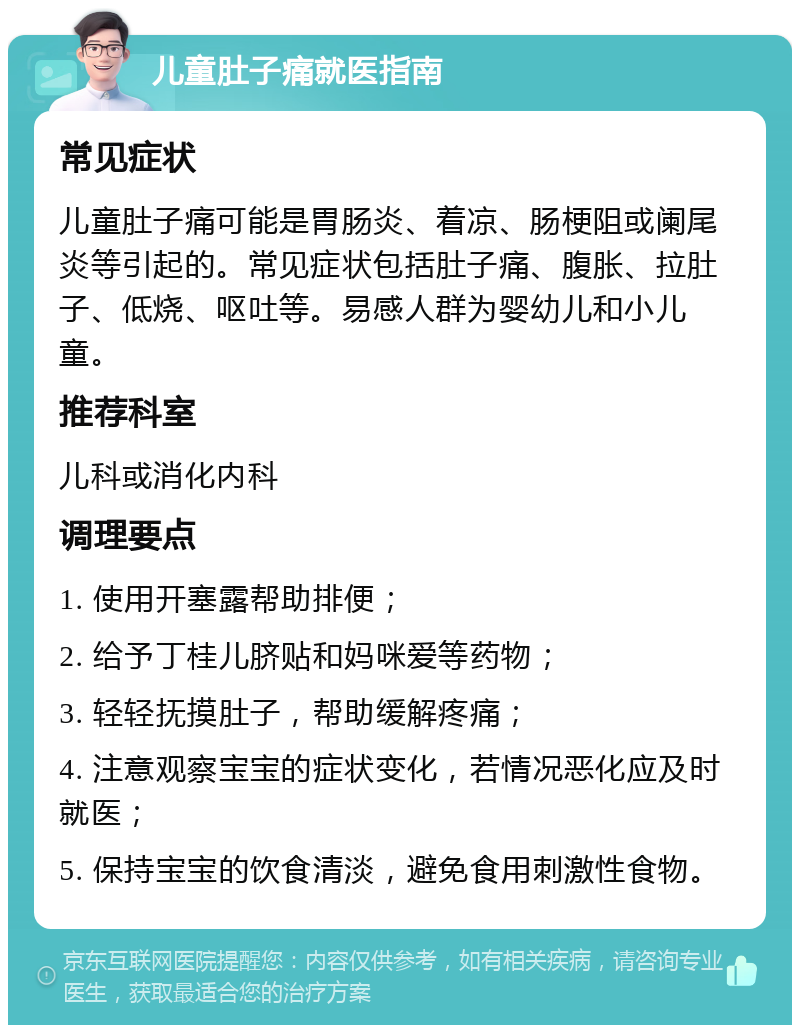 儿童肚子痛就医指南 常见症状 儿童肚子痛可能是胃肠炎、着凉、肠梗阻或阑尾炎等引起的。常见症状包括肚子痛、腹胀、拉肚子、低烧、呕吐等。易感人群为婴幼儿和小儿童。 推荐科室 儿科或消化内科 调理要点 1. 使用开塞露帮助排便； 2. 给予丁桂儿脐贴和妈咪爱等药物； 3. 轻轻抚摸肚子，帮助缓解疼痛； 4. 注意观察宝宝的症状变化，若情况恶化应及时就医； 5. 保持宝宝的饮食清淡，避免食用刺激性食物。