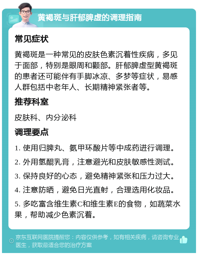 黄褐斑与肝郁脾虚的调理指南 常见症状 黄褐斑是一种常见的皮肤色素沉着性疾病，多见于面部，特别是眼周和颧部。肝郁脾虚型黄褐斑的患者还可能伴有手脚冰凉、多梦等症状，易感人群包括中老年人、长期精神紧张者等。 推荐科室 皮肤科、内分泌科 调理要点 1. 使用归脾丸、氨甲环酸片等中成药进行调理。 2. 外用氢醌乳膏，注意避光和皮肤敏感性测试。 3. 保持良好的心态，避免精神紧张和压力过大。 4. 注意防晒，避免日光直射，合理选用化妆品。 5. 多吃富含维生素C和维生素E的食物，如蔬菜水果，帮助减少色素沉着。