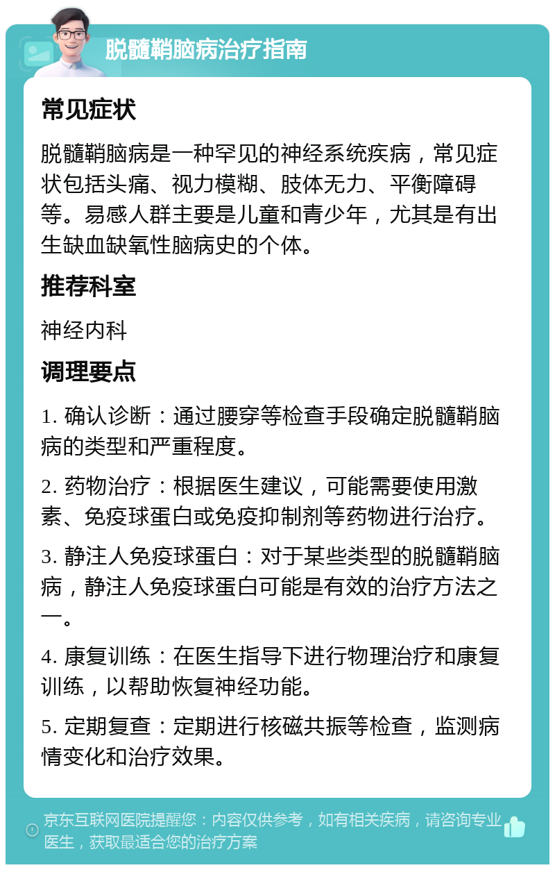 脱髓鞘脑病治疗指南 常见症状 脱髓鞘脑病是一种罕见的神经系统疾病，常见症状包括头痛、视力模糊、肢体无力、平衡障碍等。易感人群主要是儿童和青少年，尤其是有出生缺血缺氧性脑病史的个体。 推荐科室 神经内科 调理要点 1. 确认诊断：通过腰穿等检查手段确定脱髓鞘脑病的类型和严重程度。 2. 药物治疗：根据医生建议，可能需要使用激素、免疫球蛋白或免疫抑制剂等药物进行治疗。 3. 静注人免疫球蛋白：对于某些类型的脱髓鞘脑病，静注人免疫球蛋白可能是有效的治疗方法之一。 4. 康复训练：在医生指导下进行物理治疗和康复训练，以帮助恢复神经功能。 5. 定期复查：定期进行核磁共振等检查，监测病情变化和治疗效果。