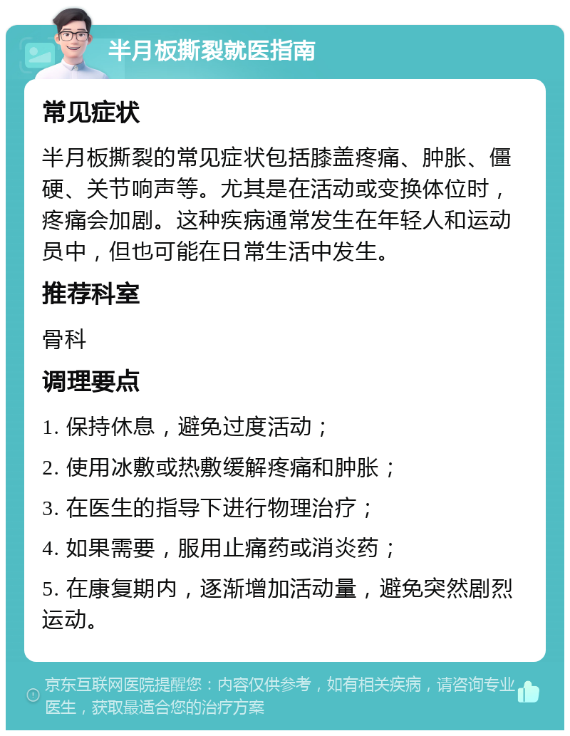 半月板撕裂就医指南 常见症状 半月板撕裂的常见症状包括膝盖疼痛、肿胀、僵硬、关节响声等。尤其是在活动或变换体位时，疼痛会加剧。这种疾病通常发生在年轻人和运动员中，但也可能在日常生活中发生。 推荐科室 骨科 调理要点 1. 保持休息，避免过度活动； 2. 使用冰敷或热敷缓解疼痛和肿胀； 3. 在医生的指导下进行物理治疗； 4. 如果需要，服用止痛药或消炎药； 5. 在康复期内，逐渐增加活动量，避免突然剧烈运动。