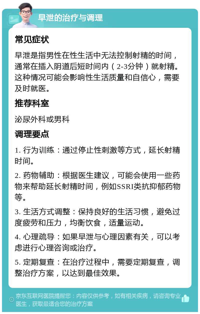 早泄的治疗与调理 常见症状 早泄是指男性在性生活中无法控制射精的时间，通常在插入阴道后短时间内（2-3分钟）就射精。这种情况可能会影响性生活质量和自信心，需要及时就医。 推荐科室 泌尿外科或男科 调理要点 1. 行为训练：通过停止性刺激等方式，延长射精时间。 2. 药物辅助：根据医生建议，可能会使用一些药物来帮助延长射精时间，例如SSRI类抗抑郁药物等。 3. 生活方式调整：保持良好的生活习惯，避免过度疲劳和压力，均衡饮食，适量运动。 4. 心理疏导：如果早泄与心理因素有关，可以考虑进行心理咨询或治疗。 5. 定期复查：在治疗过程中，需要定期复查，调整治疗方案，以达到最佳效果。