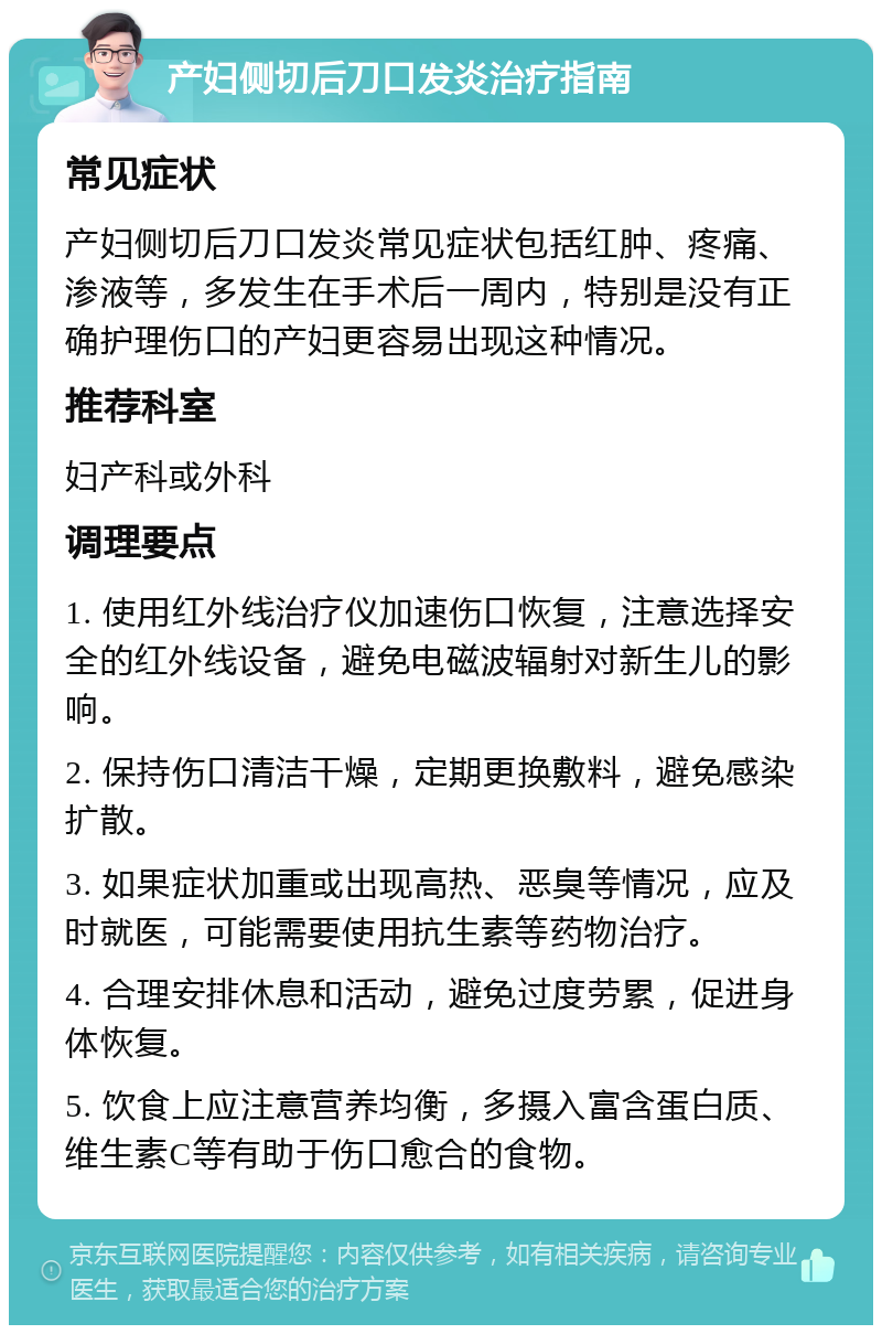 产妇侧切后刀口发炎治疗指南 常见症状 产妇侧切后刀口发炎常见症状包括红肿、疼痛、渗液等，多发生在手术后一周内，特别是没有正确护理伤口的产妇更容易出现这种情况。 推荐科室 妇产科或外科 调理要点 1. 使用红外线治疗仪加速伤口恢复，注意选择安全的红外线设备，避免电磁波辐射对新生儿的影响。 2. 保持伤口清洁干燥，定期更换敷料，避免感染扩散。 3. 如果症状加重或出现高热、恶臭等情况，应及时就医，可能需要使用抗生素等药物治疗。 4. 合理安排休息和活动，避免过度劳累，促进身体恢复。 5. 饮食上应注意营养均衡，多摄入富含蛋白质、维生素C等有助于伤口愈合的食物。