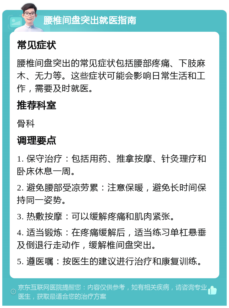 腰椎间盘突出就医指南 常见症状 腰椎间盘突出的常见症状包括腰部疼痛、下肢麻木、无力等。这些症状可能会影响日常生活和工作，需要及时就医。 推荐科室 骨科 调理要点 1. 保守治疗：包括用药、推拿按摩、针灸理疗和卧床休息一周。 2. 避免腰部受凉劳累：注意保暖，避免长时间保持同一姿势。 3. 热敷按摩：可以缓解疼痛和肌肉紧张。 4. 适当锻炼：在疼痛缓解后，适当练习单杠悬垂及倒退行走动作，缓解椎间盘突出。 5. 遵医嘱：按医生的建议进行治疗和康复训练。