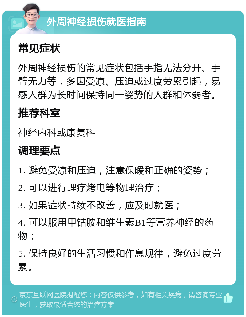 外周神经损伤就医指南 常见症状 外周神经损伤的常见症状包括手指无法分开、手臂无力等，多因受凉、压迫或过度劳累引起，易感人群为长时间保持同一姿势的人群和体弱者。 推荐科室 神经内科或康复科 调理要点 1. 避免受凉和压迫，注意保暖和正确的姿势； 2. 可以进行理疗烤电等物理治疗； 3. 如果症状持续不改善，应及时就医； 4. 可以服用甲钴胺和维生素B1等营养神经的药物； 5. 保持良好的生活习惯和作息规律，避免过度劳累。