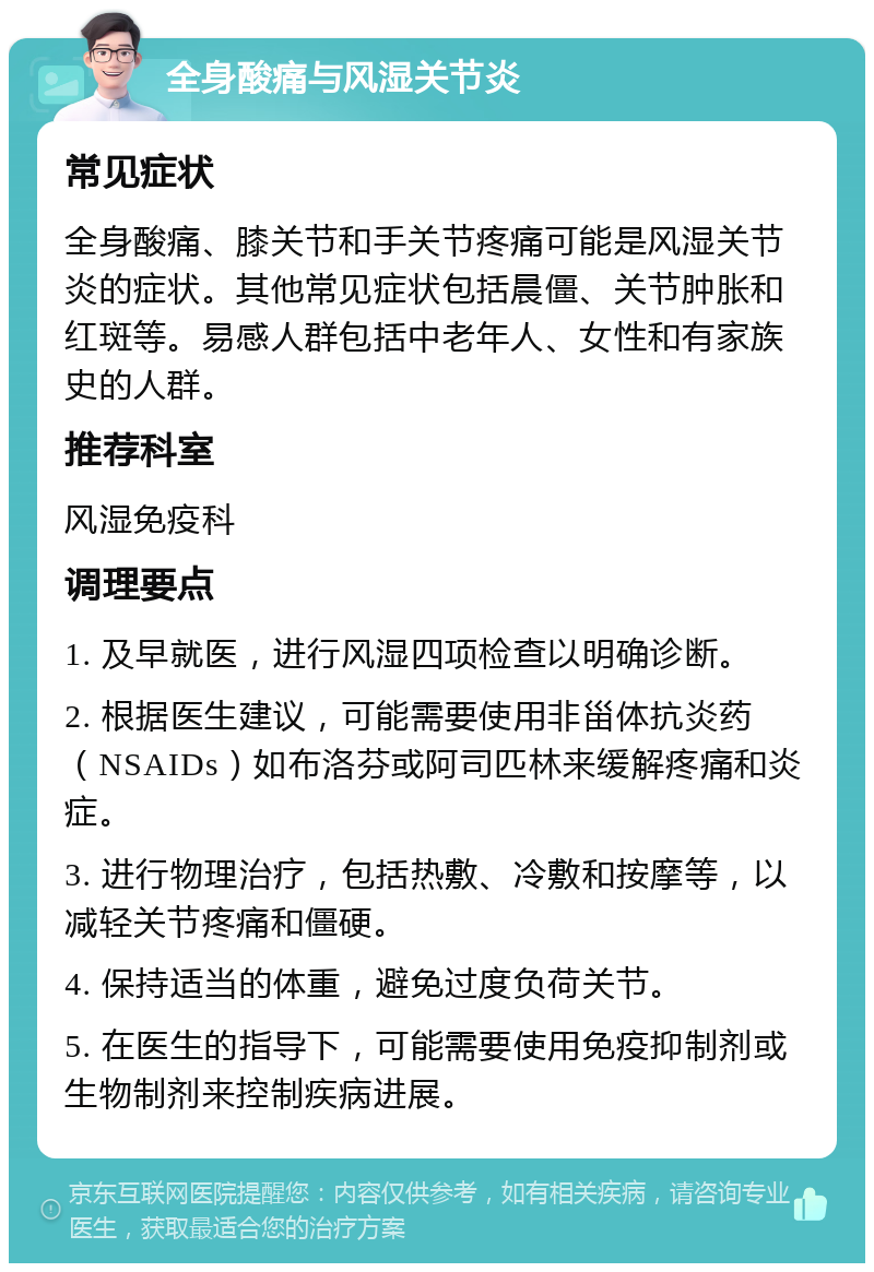 全身酸痛与风湿关节炎 常见症状 全身酸痛、膝关节和手关节疼痛可能是风湿关节炎的症状。其他常见症状包括晨僵、关节肿胀和红斑等。易感人群包括中老年人、女性和有家族史的人群。 推荐科室 风湿免疫科 调理要点 1. 及早就医，进行风湿四项检查以明确诊断。 2. 根据医生建议，可能需要使用非甾体抗炎药（NSAIDs）如布洛芬或阿司匹林来缓解疼痛和炎症。 3. 进行物理治疗，包括热敷、冷敷和按摩等，以减轻关节疼痛和僵硬。 4. 保持适当的体重，避免过度负荷关节。 5. 在医生的指导下，可能需要使用免疫抑制剂或生物制剂来控制疾病进展。