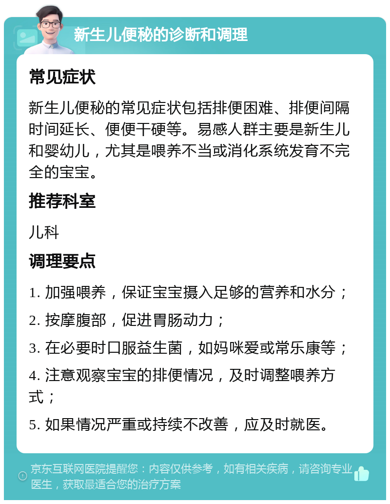 新生儿便秘的诊断和调理 常见症状 新生儿便秘的常见症状包括排便困难、排便间隔时间延长、便便干硬等。易感人群主要是新生儿和婴幼儿，尤其是喂养不当或消化系统发育不完全的宝宝。 推荐科室 儿科 调理要点 1. 加强喂养，保证宝宝摄入足够的营养和水分； 2. 按摩腹部，促进胃肠动力； 3. 在必要时口服益生菌，如妈咪爱或常乐康等； 4. 注意观察宝宝的排便情况，及时调整喂养方式； 5. 如果情况严重或持续不改善，应及时就医。