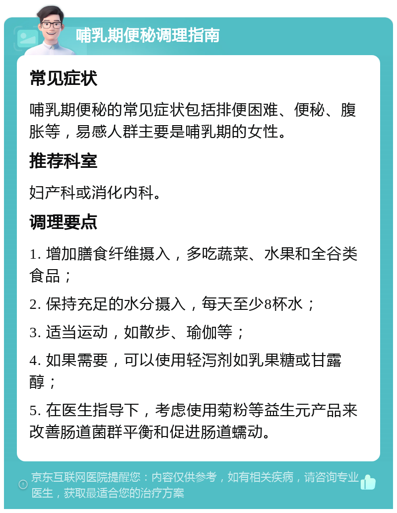 哺乳期便秘调理指南 常见症状 哺乳期便秘的常见症状包括排便困难、便秘、腹胀等，易感人群主要是哺乳期的女性。 推荐科室 妇产科或消化内科。 调理要点 1. 增加膳食纤维摄入，多吃蔬菜、水果和全谷类食品； 2. 保持充足的水分摄入，每天至少8杯水； 3. 适当运动，如散步、瑜伽等； 4. 如果需要，可以使用轻泻剂如乳果糖或甘露醇； 5. 在医生指导下，考虑使用菊粉等益生元产品来改善肠道菌群平衡和促进肠道蠕动。