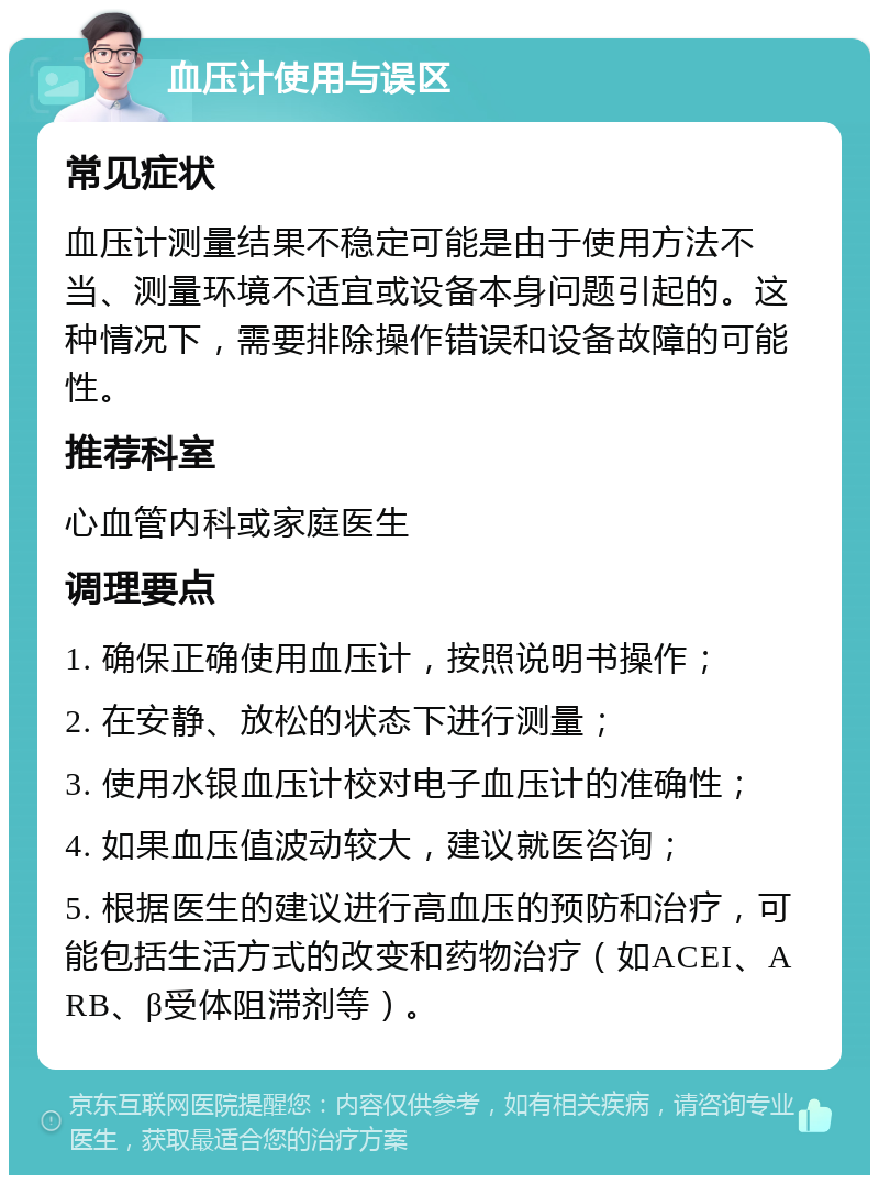 血压计使用与误区 常见症状 血压计测量结果不稳定可能是由于使用方法不当、测量环境不适宜或设备本身问题引起的。这种情况下，需要排除操作错误和设备故障的可能性。 推荐科室 心血管内科或家庭医生 调理要点 1. 确保正确使用血压计，按照说明书操作； 2. 在安静、放松的状态下进行测量； 3. 使用水银血压计校对电子血压计的准确性； 4. 如果血压值波动较大，建议就医咨询； 5. 根据医生的建议进行高血压的预防和治疗，可能包括生活方式的改变和药物治疗（如ACEI、ARB、β受体阻滞剂等）。