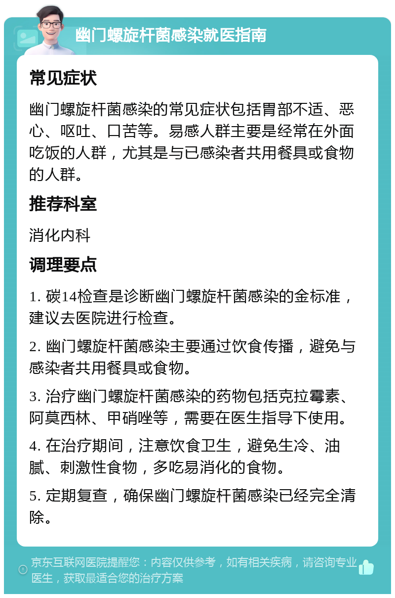 幽门螺旋杆菌感染就医指南 常见症状 幽门螺旋杆菌感染的常见症状包括胃部不适、恶心、呕吐、口苦等。易感人群主要是经常在外面吃饭的人群，尤其是与已感染者共用餐具或食物的人群。 推荐科室 消化内科 调理要点 1. 碳14检查是诊断幽门螺旋杆菌感染的金标准，建议去医院进行检查。 2. 幽门螺旋杆菌感染主要通过饮食传播，避免与感染者共用餐具或食物。 3. 治疗幽门螺旋杆菌感染的药物包括克拉霉素、阿莫西林、甲硝唑等，需要在医生指导下使用。 4. 在治疗期间，注意饮食卫生，避免生冷、油腻、刺激性食物，多吃易消化的食物。 5. 定期复查，确保幽门螺旋杆菌感染已经完全清除。