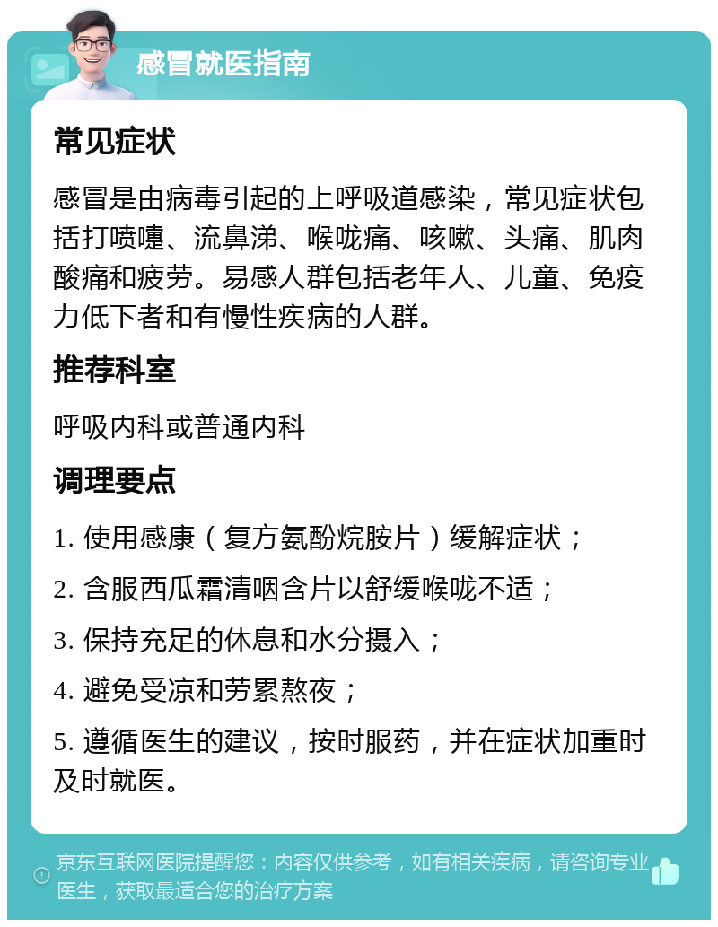 感冒就医指南 常见症状 感冒是由病毒引起的上呼吸道感染，常见症状包括打喷嚏、流鼻涕、喉咙痛、咳嗽、头痛、肌肉酸痛和疲劳。易感人群包括老年人、儿童、免疫力低下者和有慢性疾病的人群。 推荐科室 呼吸内科或普通内科 调理要点 1. 使用感康（复方氨酚烷胺片）缓解症状； 2. 含服西瓜霜清咽含片以舒缓喉咙不适； 3. 保持充足的休息和水分摄入； 4. 避免受凉和劳累熬夜； 5. 遵循医生的建议，按时服药，并在症状加重时及时就医。