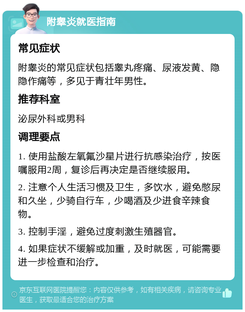 附睾炎就医指南 常见症状 附睾炎的常见症状包括睾丸疼痛、尿液发黄、隐隐作痛等，多见于青壮年男性。 推荐科室 泌尿外科或男科 调理要点 1. 使用盐酸左氧氟沙星片进行抗感染治疗，按医嘱服用2周，复诊后再决定是否继续服用。 2. 注意个人生活习惯及卫生，多饮水，避免憋尿和久坐，少骑自行车，少喝酒及少进食辛辣食物。 3. 控制手淫，避免过度刺激生殖器官。 4. 如果症状不缓解或加重，及时就医，可能需要进一步检查和治疗。