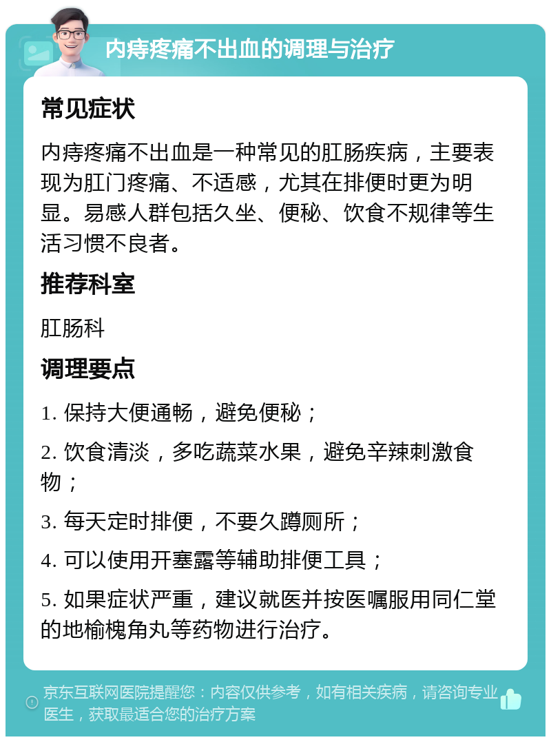 内痔疼痛不出血的调理与治疗 常见症状 内痔疼痛不出血是一种常见的肛肠疾病，主要表现为肛门疼痛、不适感，尤其在排便时更为明显。易感人群包括久坐、便秘、饮食不规律等生活习惯不良者。 推荐科室 肛肠科 调理要点 1. 保持大便通畅，避免便秘； 2. 饮食清淡，多吃蔬菜水果，避免辛辣刺激食物； 3. 每天定时排便，不要久蹲厕所； 4. 可以使用开塞露等辅助排便工具； 5. 如果症状严重，建议就医并按医嘱服用同仁堂的地榆槐角丸等药物进行治疗。