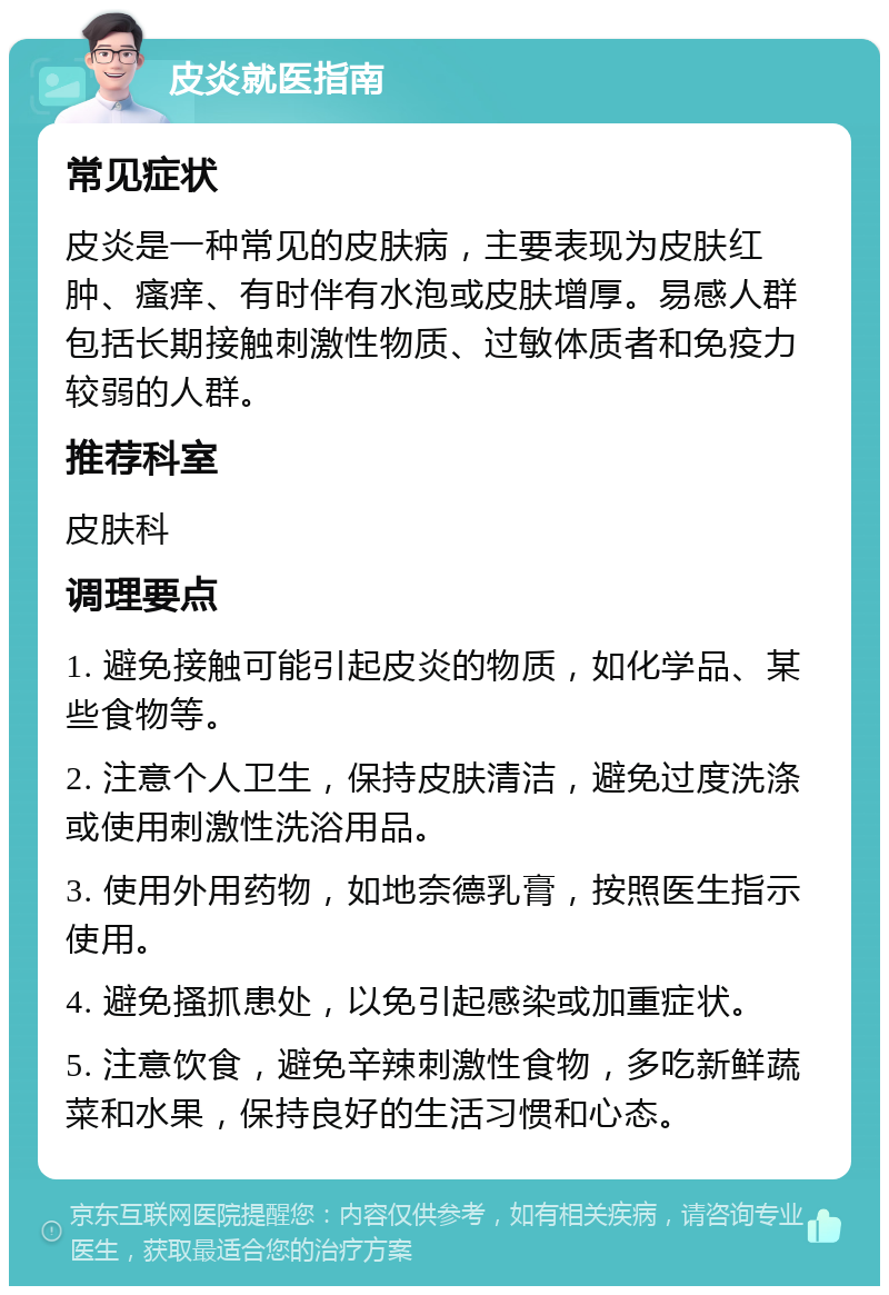 皮炎就医指南 常见症状 皮炎是一种常见的皮肤病，主要表现为皮肤红肿、瘙痒、有时伴有水泡或皮肤增厚。易感人群包括长期接触刺激性物质、过敏体质者和免疫力较弱的人群。 推荐科室 皮肤科 调理要点 1. 避免接触可能引起皮炎的物质，如化学品、某些食物等。 2. 注意个人卫生，保持皮肤清洁，避免过度洗涤或使用刺激性洗浴用品。 3. 使用外用药物，如地奈德乳膏，按照医生指示使用。 4. 避免搔抓患处，以免引起感染或加重症状。 5. 注意饮食，避免辛辣刺激性食物，多吃新鲜蔬菜和水果，保持良好的生活习惯和心态。