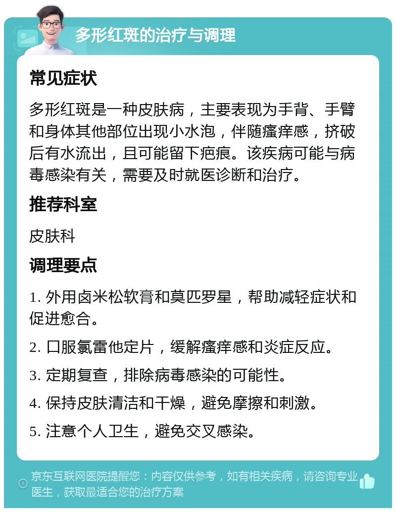 多形红斑的治疗与调理 常见症状 多形红斑是一种皮肤病，主要表现为手背、手臂和身体其他部位出现小水泡，伴随瘙痒感，挤破后有水流出，且可能留下疤痕。该疾病可能与病毒感染有关，需要及时就医诊断和治疗。 推荐科室 皮肤科 调理要点 1. 外用卤米松软膏和莫匹罗星，帮助减轻症状和促进愈合。 2. 口服氯雷他定片，缓解瘙痒感和炎症反应。 3. 定期复查，排除病毒感染的可能性。 4. 保持皮肤清洁和干燥，避免摩擦和刺激。 5. 注意个人卫生，避免交叉感染。