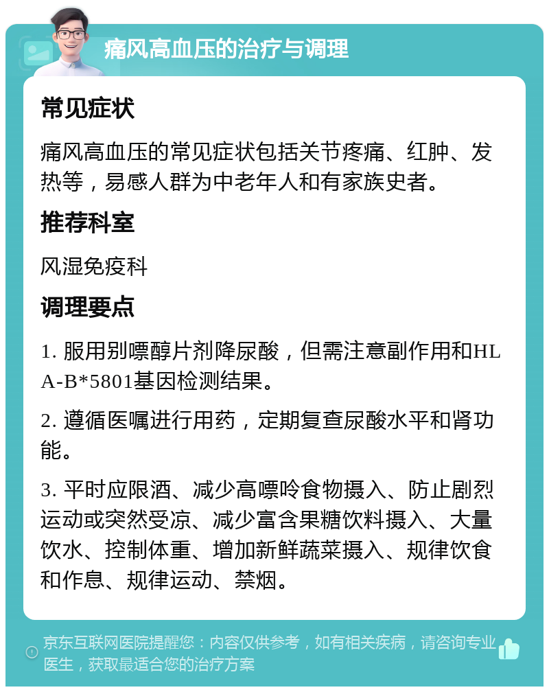 痛风高血压的治疗与调理 常见症状 痛风高血压的常见症状包括关节疼痛、红肿、发热等，易感人群为中老年人和有家族史者。 推荐科室 风湿免疫科 调理要点 1. 服用别嘌醇片剂降尿酸，但需注意副作用和HLA-B*5801基因检测结果。 2. 遵循医嘱进行用药，定期复查尿酸水平和肾功能。 3. 平时应限酒、减少高嘌呤食物摄入、防止剧烈运动或突然受凉、减少富含果糖饮料摄入、大量饮水、控制体重、增加新鲜蔬菜摄入、规律饮食和作息、规律运动、禁烟。