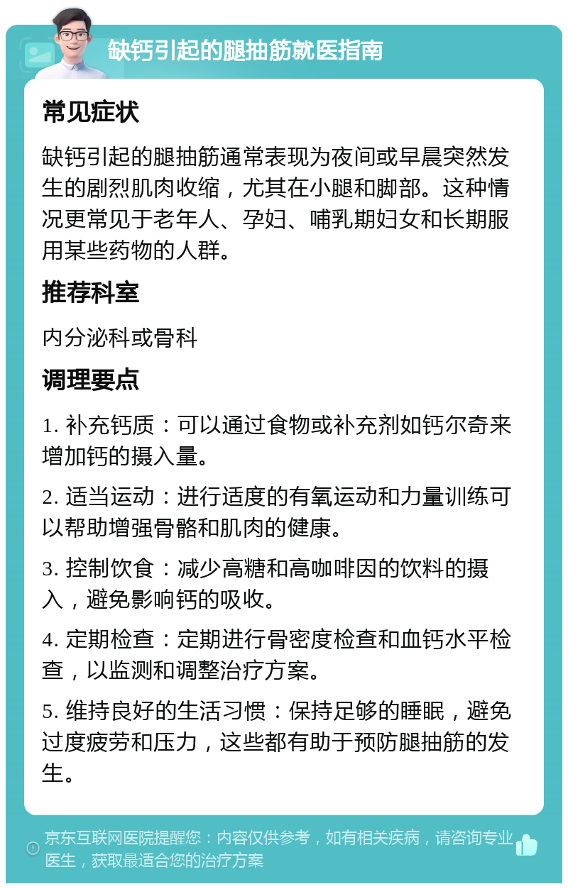 缺钙引起的腿抽筋就医指南 常见症状 缺钙引起的腿抽筋通常表现为夜间或早晨突然发生的剧烈肌肉收缩，尤其在小腿和脚部。这种情况更常见于老年人、孕妇、哺乳期妇女和长期服用某些药物的人群。 推荐科室 内分泌科或骨科 调理要点 1. 补充钙质：可以通过食物或补充剂如钙尔奇来增加钙的摄入量。 2. 适当运动：进行适度的有氧运动和力量训练可以帮助增强骨骼和肌肉的健康。 3. 控制饮食：减少高糖和高咖啡因的饮料的摄入，避免影响钙的吸收。 4. 定期检查：定期进行骨密度检查和血钙水平检查，以监测和调整治疗方案。 5. 维持良好的生活习惯：保持足够的睡眠，避免过度疲劳和压力，这些都有助于预防腿抽筋的发生。