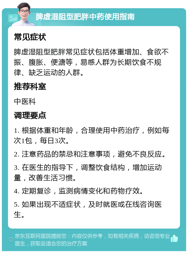 脾虚湿阻型肥胖中药使用指南 常见症状 脾虚湿阻型肥胖常见症状包括体重增加、食欲不振、腹胀、便溏等，易感人群为长期饮食不规律、缺乏运动的人群。 推荐科室 中医科 调理要点 1. 根据体重和年龄，合理使用中药治疗，例如每次1包，每日3次。 2. 注意药品的禁忌和注意事项，避免不良反应。 3. 在医生的指导下，调整饮食结构，增加运动量，改善生活习惯。 4. 定期复诊，监测病情变化和药物疗效。 5. 如果出现不适症状，及时就医或在线咨询医生。