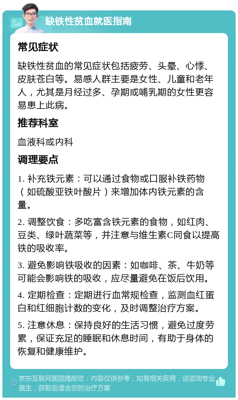 缺铁性贫血就医指南 常见症状 缺铁性贫血的常见症状包括疲劳、头晕、心悸、皮肤苍白等。易感人群主要是女性、儿童和老年人，尤其是月经过多、孕期或哺乳期的女性更容易患上此病。 推荐科室 血液科或内科 调理要点 1. 补充铁元素：可以通过食物或口服补铁药物（如硫酸亚铁叶酸片）来增加体内铁元素的含量。 2. 调整饮食：多吃富含铁元素的食物，如红肉、豆类、绿叶蔬菜等，并注意与维生素C同食以提高铁的吸收率。 3. 避免影响铁吸收的因素：如咖啡、茶、牛奶等可能会影响铁的吸收，应尽量避免在饭后饮用。 4. 定期检查：定期进行血常规检查，监测血红蛋白和红细胞计数的变化，及时调整治疗方案。 5. 注意休息：保持良好的生活习惯，避免过度劳累，保证充足的睡眠和休息时间，有助于身体的恢复和健康维护。