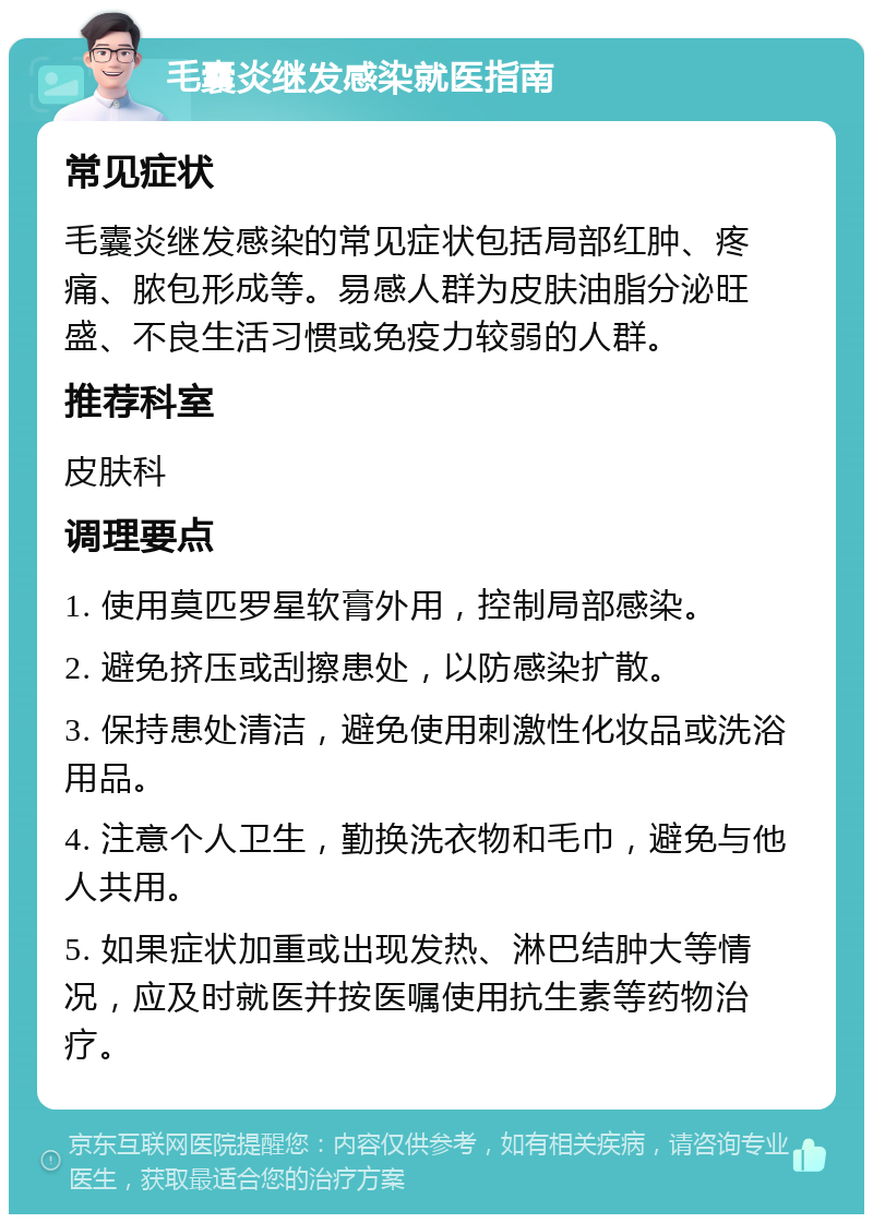 毛囊炎继发感染就医指南 常见症状 毛囊炎继发感染的常见症状包括局部红肿、疼痛、脓包形成等。易感人群为皮肤油脂分泌旺盛、不良生活习惯或免疫力较弱的人群。 推荐科室 皮肤科 调理要点 1. 使用莫匹罗星软膏外用，控制局部感染。 2. 避免挤压或刮擦患处，以防感染扩散。 3. 保持患处清洁，避免使用刺激性化妆品或洗浴用品。 4. 注意个人卫生，勤换洗衣物和毛巾，避免与他人共用。 5. 如果症状加重或出现发热、淋巴结肿大等情况，应及时就医并按医嘱使用抗生素等药物治疗。