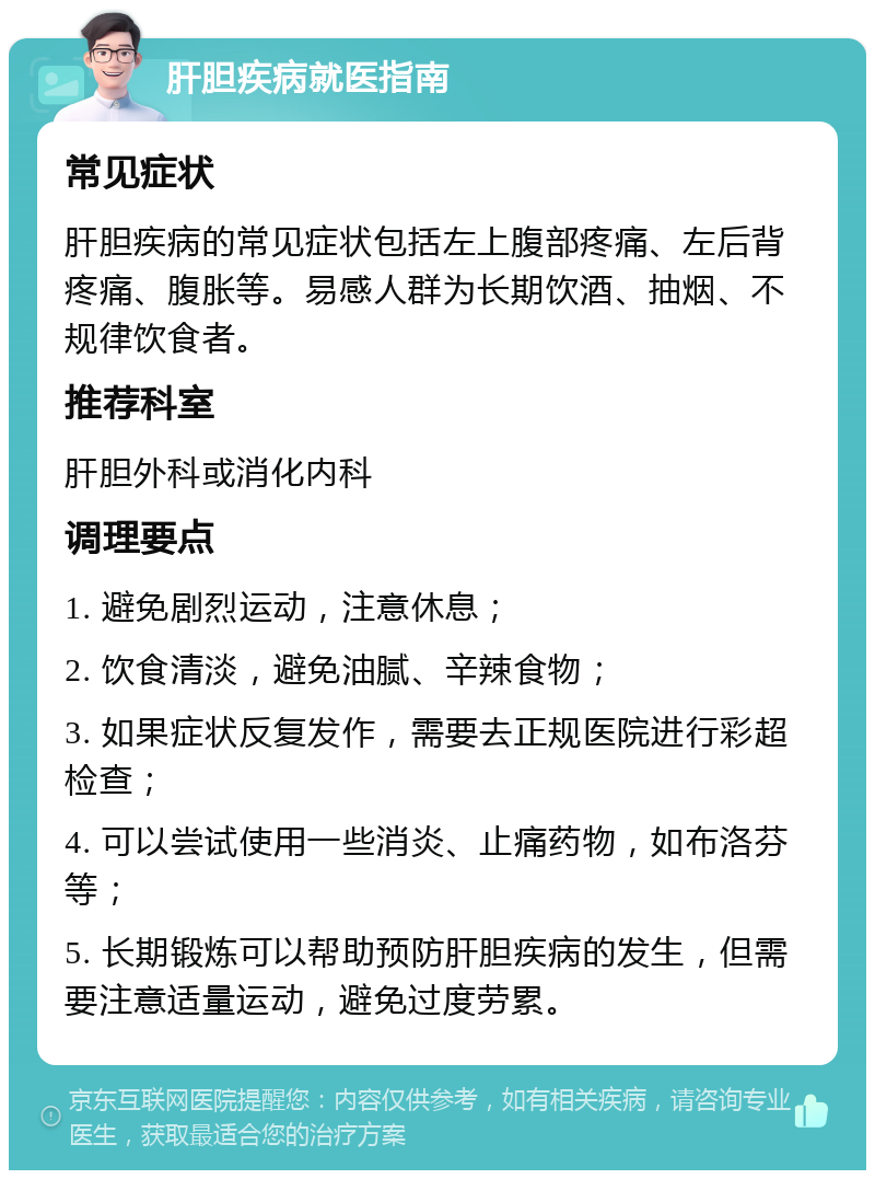 肝胆疾病就医指南 常见症状 肝胆疾病的常见症状包括左上腹部疼痛、左后背疼痛、腹胀等。易感人群为长期饮酒、抽烟、不规律饮食者。 推荐科室 肝胆外科或消化内科 调理要点 1. 避免剧烈运动，注意休息； 2. 饮食清淡，避免油腻、辛辣食物； 3. 如果症状反复发作，需要去正规医院进行彩超检查； 4. 可以尝试使用一些消炎、止痛药物，如布洛芬等； 5. 长期锻炼可以帮助预防肝胆疾病的发生，但需要注意适量运动，避免过度劳累。