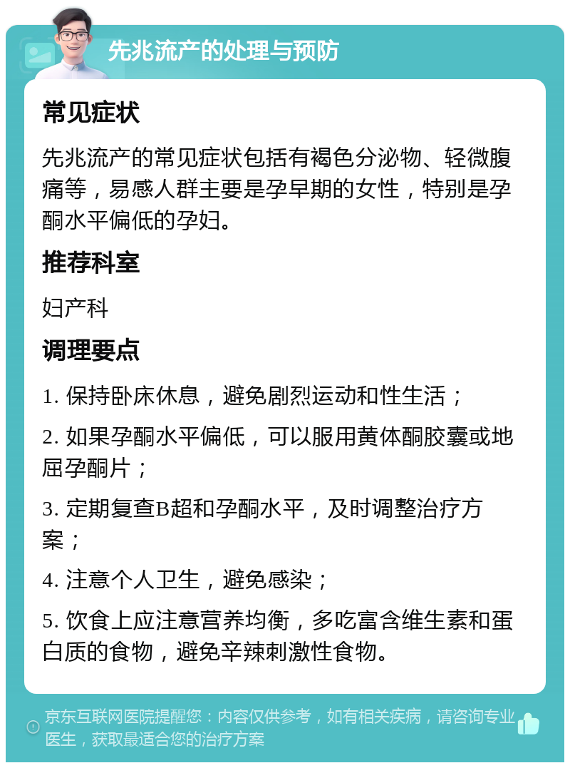 先兆流产的处理与预防 常见症状 先兆流产的常见症状包括有褐色分泌物、轻微腹痛等，易感人群主要是孕早期的女性，特别是孕酮水平偏低的孕妇。 推荐科室 妇产科 调理要点 1. 保持卧床休息，避免剧烈运动和性生活； 2. 如果孕酮水平偏低，可以服用黄体酮胶囊或地屈孕酮片； 3. 定期复查B超和孕酮水平，及时调整治疗方案； 4. 注意个人卫生，避免感染； 5. 饮食上应注意营养均衡，多吃富含维生素和蛋白质的食物，避免辛辣刺激性食物。