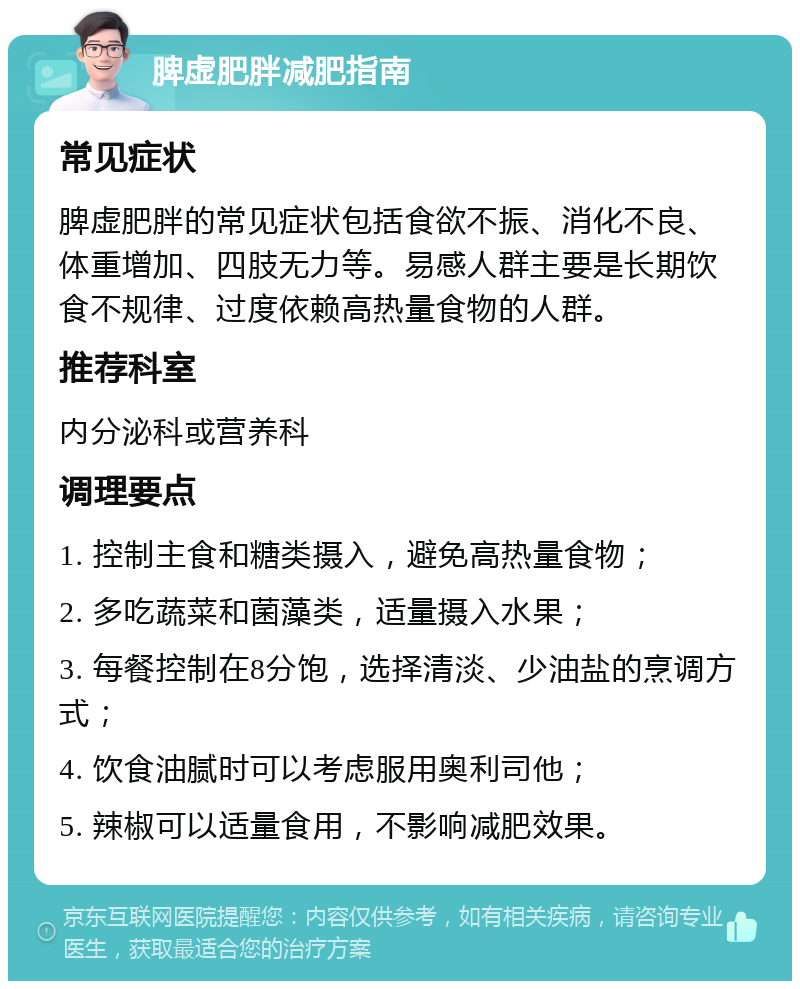 脾虚肥胖减肥指南 常见症状 脾虚肥胖的常见症状包括食欲不振、消化不良、体重增加、四肢无力等。易感人群主要是长期饮食不规律、过度依赖高热量食物的人群。 推荐科室 内分泌科或营养科 调理要点 1. 控制主食和糖类摄入，避免高热量食物； 2. 多吃蔬菜和菌藻类，适量摄入水果； 3. 每餐控制在8分饱，选择清淡、少油盐的烹调方式； 4. 饮食油腻时可以考虑服用奥利司他； 5. 辣椒可以适量食用，不影响减肥效果。