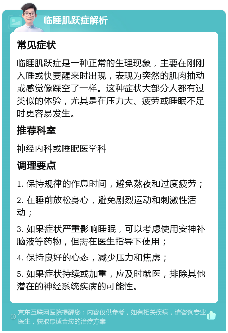 临睡肌跃症解析 常见症状 临睡肌跃症是一种正常的生理现象，主要在刚刚入睡或快要醒来时出现，表现为突然的肌肉抽动或感觉像踩空了一样。这种症状大部分人都有过类似的体验，尤其是在压力大、疲劳或睡眠不足时更容易发生。 推荐科室 神经内科或睡眠医学科 调理要点 1. 保持规律的作息时间，避免熬夜和过度疲劳； 2. 在睡前放松身心，避免剧烈运动和刺激性活动； 3. 如果症状严重影响睡眠，可以考虑使用安神补脑液等药物，但需在医生指导下使用； 4. 保持良好的心态，减少压力和焦虑； 5. 如果症状持续或加重，应及时就医，排除其他潜在的神经系统疾病的可能性。