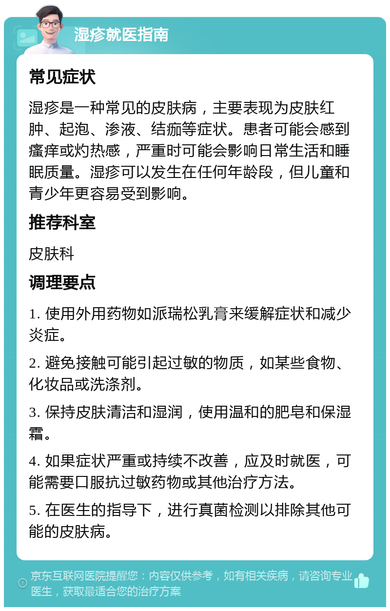 湿疹就医指南 常见症状 湿疹是一种常见的皮肤病，主要表现为皮肤红肿、起泡、渗液、结痂等症状。患者可能会感到瘙痒或灼热感，严重时可能会影响日常生活和睡眠质量。湿疹可以发生在任何年龄段，但儿童和青少年更容易受到影响。 推荐科室 皮肤科 调理要点 1. 使用外用药物如派瑞松乳膏来缓解症状和减少炎症。 2. 避免接触可能引起过敏的物质，如某些食物、化妆品或洗涤剂。 3. 保持皮肤清洁和湿润，使用温和的肥皂和保湿霜。 4. 如果症状严重或持续不改善，应及时就医，可能需要口服抗过敏药物或其他治疗方法。 5. 在医生的指导下，进行真菌检测以排除其他可能的皮肤病。