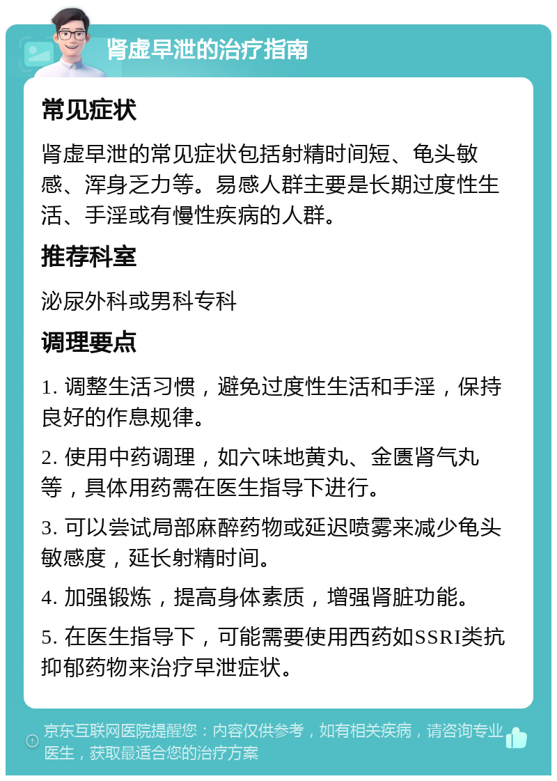 肾虚早泄的治疗指南 常见症状 肾虚早泄的常见症状包括射精时间短、龟头敏感、浑身乏力等。易感人群主要是长期过度性生活、手淫或有慢性疾病的人群。 推荐科室 泌尿外科或男科专科 调理要点 1. 调整生活习惯，避免过度性生活和手淫，保持良好的作息规律。 2. 使用中药调理，如六味地黄丸、金匮肾气丸等，具体用药需在医生指导下进行。 3. 可以尝试局部麻醉药物或延迟喷雾来减少龟头敏感度，延长射精时间。 4. 加强锻炼，提高身体素质，增强肾脏功能。 5. 在医生指导下，可能需要使用西药如SSRI类抗抑郁药物来治疗早泄症状。