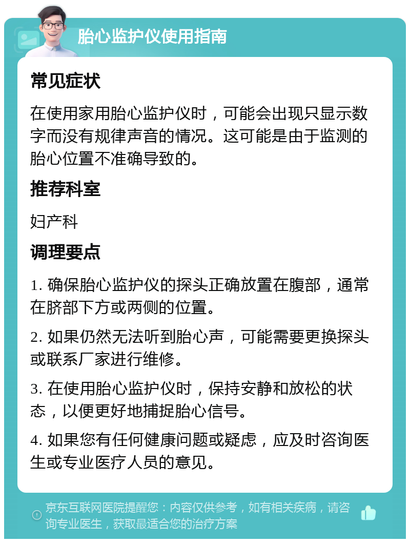 胎心监护仪使用指南 常见症状 在使用家用胎心监护仪时，可能会出现只显示数字而没有规律声音的情况。这可能是由于监测的胎心位置不准确导致的。 推荐科室 妇产科 调理要点 1. 确保胎心监护仪的探头正确放置在腹部，通常在脐部下方或两侧的位置。 2. 如果仍然无法听到胎心声，可能需要更换探头或联系厂家进行维修。 3. 在使用胎心监护仪时，保持安静和放松的状态，以便更好地捕捉胎心信号。 4. 如果您有任何健康问题或疑虑，应及时咨询医生或专业医疗人员的意见。