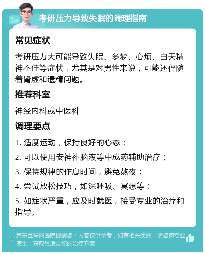 考研压力导致失眠的调理指南 常见症状 考研压力大可能导致失眠、多梦、心烦、白天精神不佳等症状，尤其是对男性来说，可能还伴随着肾虚和遗精问题。 推荐科室 神经内科或中医科 调理要点 1. 适度运动，保持良好的心态； 2. 可以使用安神补脑液等中成药辅助治疗； 3. 保持规律的作息时间，避免熬夜； 4. 尝试放松技巧，如深呼吸、冥想等； 5. 如症状严重，应及时就医，接受专业的治疗和指导。