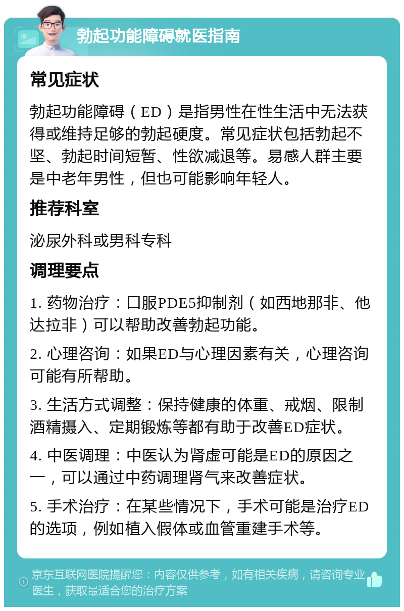 勃起功能障碍就医指南 常见症状 勃起功能障碍（ED）是指男性在性生活中无法获得或维持足够的勃起硬度。常见症状包括勃起不坚、勃起时间短暂、性欲减退等。易感人群主要是中老年男性，但也可能影响年轻人。 推荐科室 泌尿外科或男科专科 调理要点 1. 药物治疗：口服PDE5抑制剂（如西地那非、他达拉非）可以帮助改善勃起功能。 2. 心理咨询：如果ED与心理因素有关，心理咨询可能有所帮助。 3. 生活方式调整：保持健康的体重、戒烟、限制酒精摄入、定期锻炼等都有助于改善ED症状。 4. 中医调理：中医认为肾虚可能是ED的原因之一，可以通过中药调理肾气来改善症状。 5. 手术治疗：在某些情况下，手术可能是治疗ED的选项，例如植入假体或血管重建手术等。