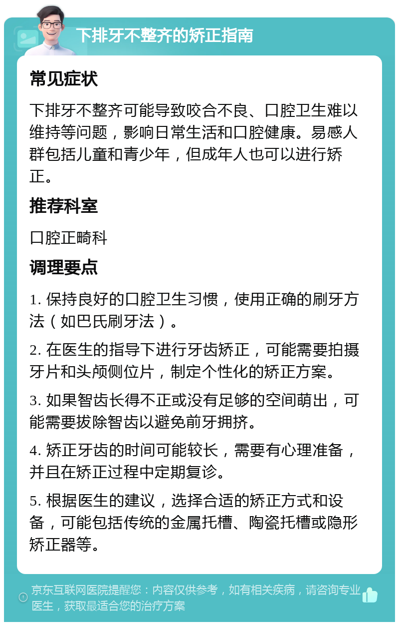 下排牙不整齐的矫正指南 常见症状 下排牙不整齐可能导致咬合不良、口腔卫生难以维持等问题，影响日常生活和口腔健康。易感人群包括儿童和青少年，但成年人也可以进行矫正。 推荐科室 口腔正畸科 调理要点 1. 保持良好的口腔卫生习惯，使用正确的刷牙方法（如巴氏刷牙法）。 2. 在医生的指导下进行牙齿矫正，可能需要拍摄牙片和头颅侧位片，制定个性化的矫正方案。 3. 如果智齿长得不正或没有足够的空间萌出，可能需要拔除智齿以避免前牙拥挤。 4. 矫正牙齿的时间可能较长，需要有心理准备，并且在矫正过程中定期复诊。 5. 根据医生的建议，选择合适的矫正方式和设备，可能包括传统的金属托槽、陶瓷托槽或隐形矫正器等。