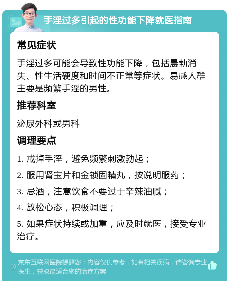 手淫过多引起的性功能下降就医指南 常见症状 手淫过多可能会导致性功能下降，包括晨勃消失、性生活硬度和时间不正常等症状。易感人群主要是频繁手淫的男性。 推荐科室 泌尿外科或男科 调理要点 1. 戒掉手淫，避免频繁刺激勃起； 2. 服用肾宝片和金锁固精丸，按说明服药； 3. 忌酒，注意饮食不要过于辛辣油腻； 4. 放松心态，积极调理； 5. 如果症状持续或加重，应及时就医，接受专业治疗。