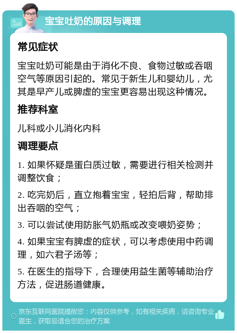 宝宝吐奶的原因与调理 常见症状 宝宝吐奶可能是由于消化不良、食物过敏或吞咽空气等原因引起的。常见于新生儿和婴幼儿，尤其是早产儿或脾虚的宝宝更容易出现这种情况。 推荐科室 儿科或小儿消化内科 调理要点 1. 如果怀疑是蛋白质过敏，需要进行相关检测并调整饮食； 2. 吃完奶后，直立抱着宝宝，轻拍后背，帮助排出吞咽的空气； 3. 可以尝试使用防胀气奶瓶或改变喂奶姿势； 4. 如果宝宝有脾虚的症状，可以考虑使用中药调理，如六君子汤等； 5. 在医生的指导下，合理使用益生菌等辅助治疗方法，促进肠道健康。