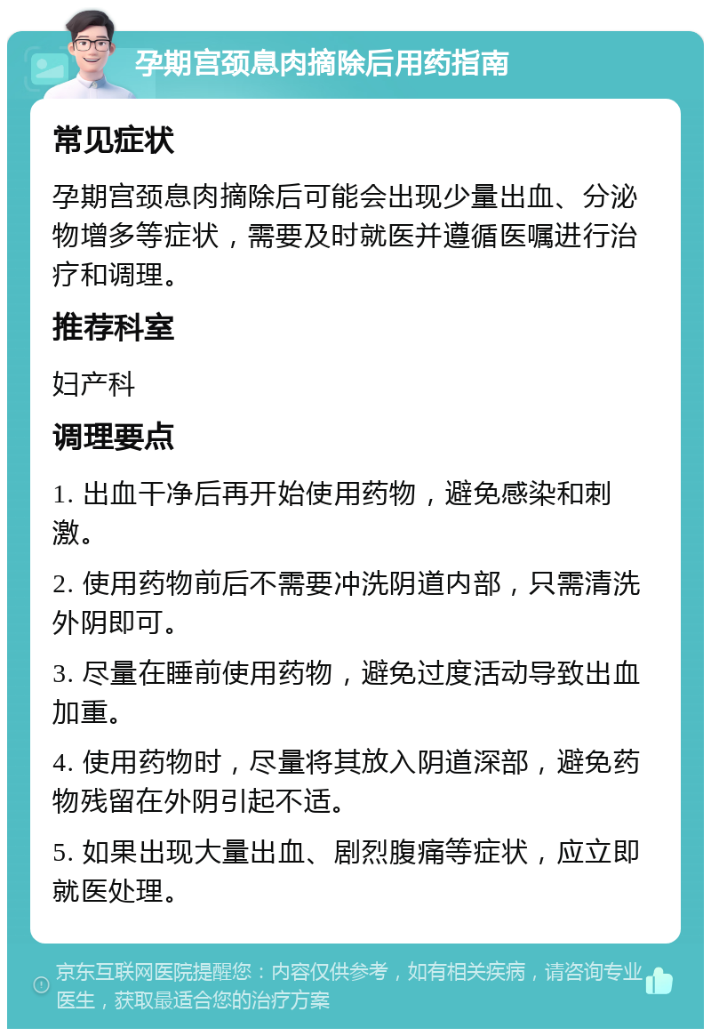 孕期宫颈息肉摘除后用药指南 常见症状 孕期宫颈息肉摘除后可能会出现少量出血、分泌物增多等症状，需要及时就医并遵循医嘱进行治疗和调理。 推荐科室 妇产科 调理要点 1. 出血干净后再开始使用药物，避免感染和刺激。 2. 使用药物前后不需要冲洗阴道内部，只需清洗外阴即可。 3. 尽量在睡前使用药物，避免过度活动导致出血加重。 4. 使用药物时，尽量将其放入阴道深部，避免药物残留在外阴引起不适。 5. 如果出现大量出血、剧烈腹痛等症状，应立即就医处理。