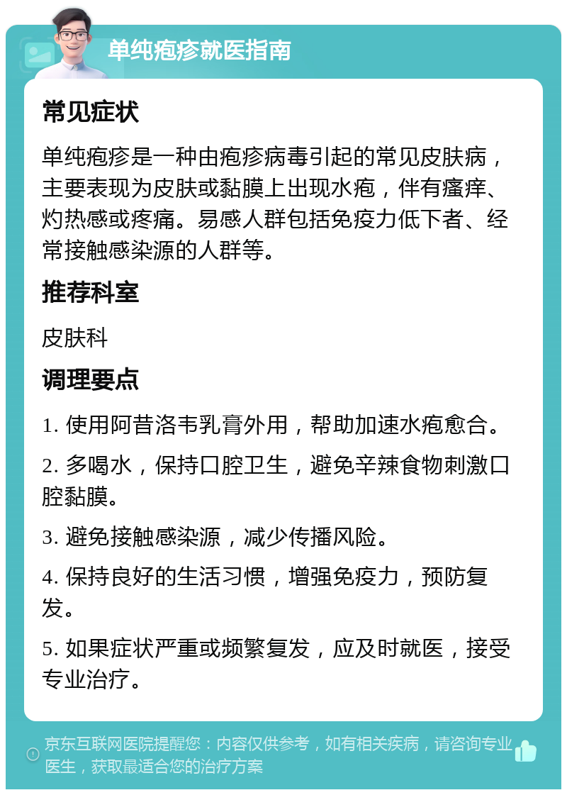 单纯疱疹就医指南 常见症状 单纯疱疹是一种由疱疹病毒引起的常见皮肤病，主要表现为皮肤或黏膜上出现水疱，伴有瘙痒、灼热感或疼痛。易感人群包括免疫力低下者、经常接触感染源的人群等。 推荐科室 皮肤科 调理要点 1. 使用阿昔洛韦乳膏外用，帮助加速水疱愈合。 2. 多喝水，保持口腔卫生，避免辛辣食物刺激口腔黏膜。 3. 避免接触感染源，减少传播风险。 4. 保持良好的生活习惯，增强免疫力，预防复发。 5. 如果症状严重或频繁复发，应及时就医，接受专业治疗。