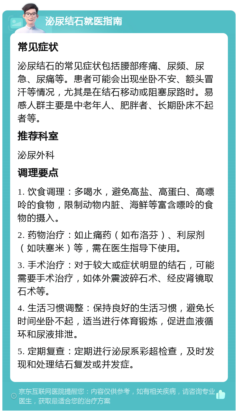 泌尿结石就医指南 常见症状 泌尿结石的常见症状包括腰部疼痛、尿频、尿急、尿痛等。患者可能会出现坐卧不安、额头冒汗等情况，尤其是在结石移动或阻塞尿路时。易感人群主要是中老年人、肥胖者、长期卧床不起者等。 推荐科室 泌尿外科 调理要点 1. 饮食调理：多喝水，避免高盐、高蛋白、高嘌呤的食物，限制动物内脏、海鲜等富含嘌呤的食物的摄入。 2. 药物治疗：如止痛药（如布洛芬）、利尿剂（如呋塞米）等，需在医生指导下使用。 3. 手术治疗：对于较大或症状明显的结石，可能需要手术治疗，如体外震波碎石术、经皮肾镜取石术等。 4. 生活习惯调整：保持良好的生活习惯，避免长时间坐卧不起，适当进行体育锻炼，促进血液循环和尿液排泄。 5. 定期复查：定期进行泌尿系彩超检查，及时发现和处理结石复发或并发症。