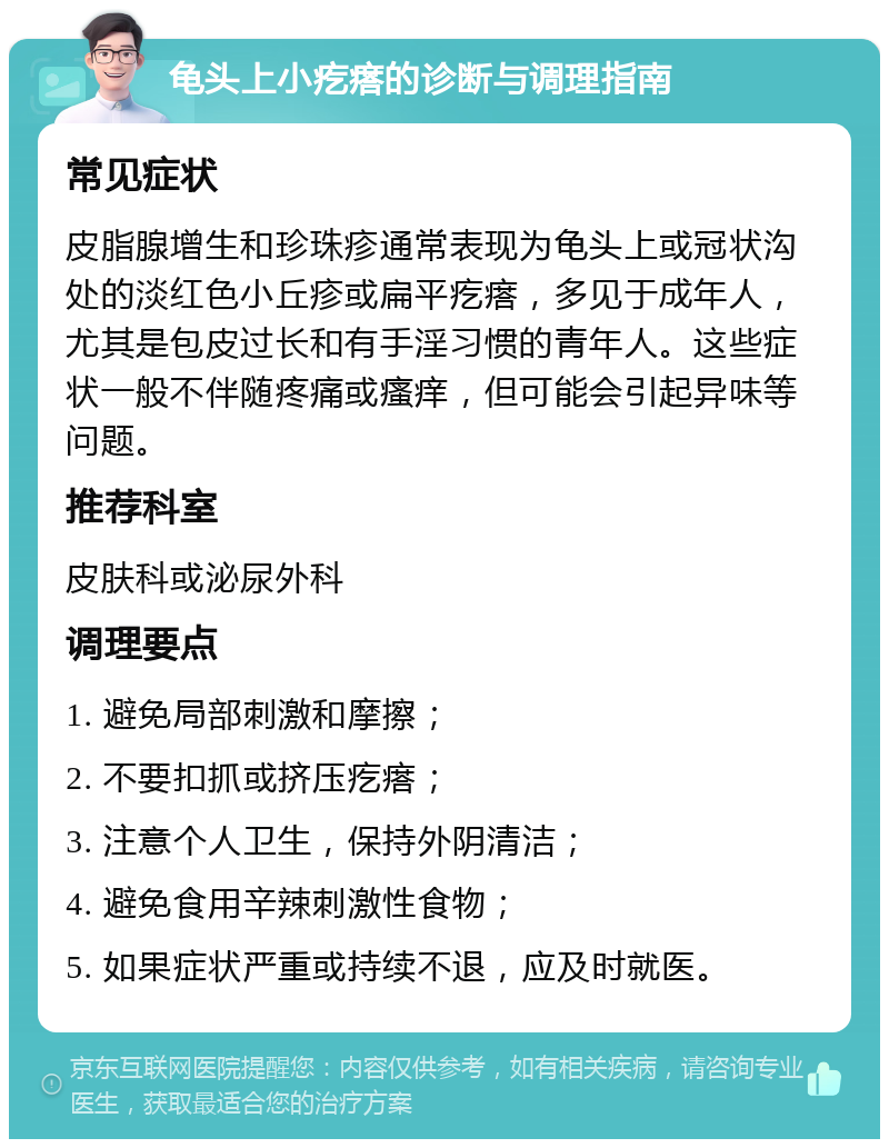 龟头上小疙瘩的诊断与调理指南 常见症状 皮脂腺增生和珍珠疹通常表现为龟头上或冠状沟处的淡红色小丘疹或扁平疙瘩，多见于成年人，尤其是包皮过长和有手淫习惯的青年人。这些症状一般不伴随疼痛或瘙痒，但可能会引起异味等问题。 推荐科室 皮肤科或泌尿外科 调理要点 1. 避免局部刺激和摩擦； 2. 不要扣抓或挤压疙瘩； 3. 注意个人卫生，保持外阴清洁； 4. 避免食用辛辣刺激性食物； 5. 如果症状严重或持续不退，应及时就医。