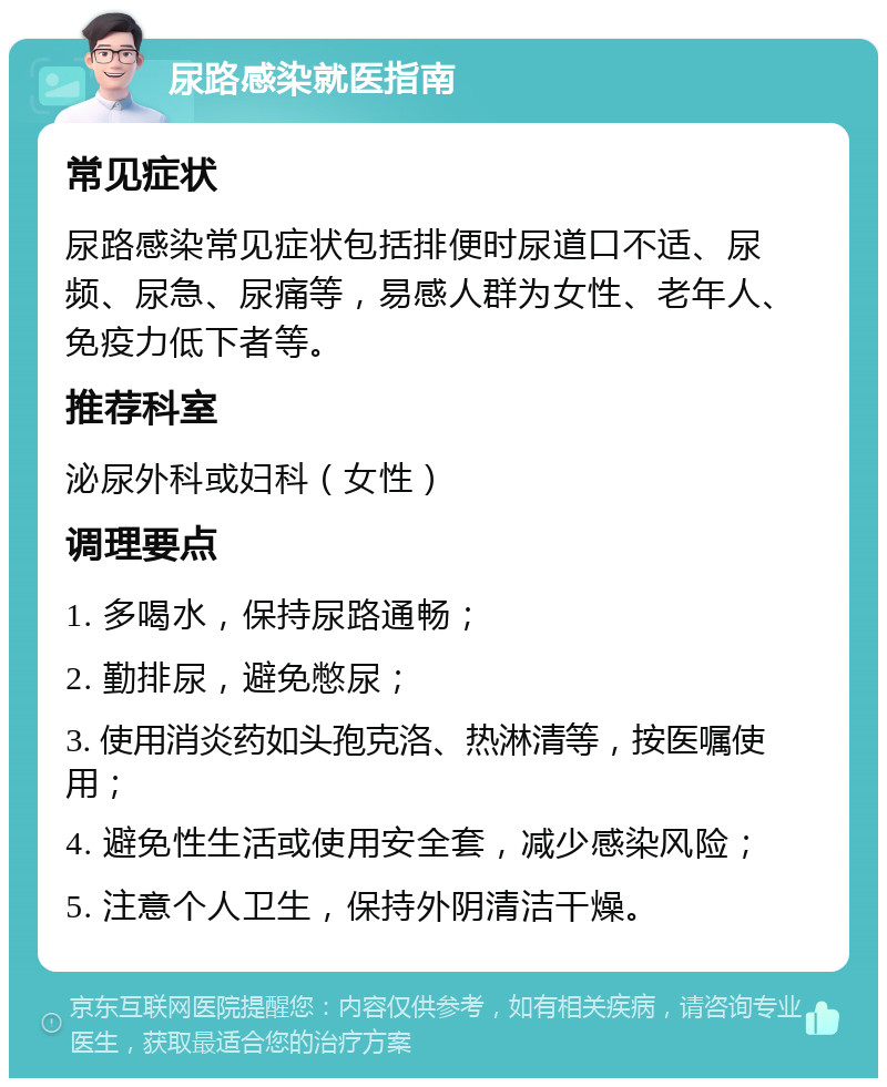 尿路感染就医指南 常见症状 尿路感染常见症状包括排便时尿道口不适、尿频、尿急、尿痛等，易感人群为女性、老年人、免疫力低下者等。 推荐科室 泌尿外科或妇科（女性） 调理要点 1. 多喝水，保持尿路通畅； 2. 勤排尿，避免憋尿； 3. 使用消炎药如头孢克洛、热淋清等，按医嘱使用； 4. 避免性生活或使用安全套，减少感染风险； 5. 注意个人卫生，保持外阴清洁干燥。