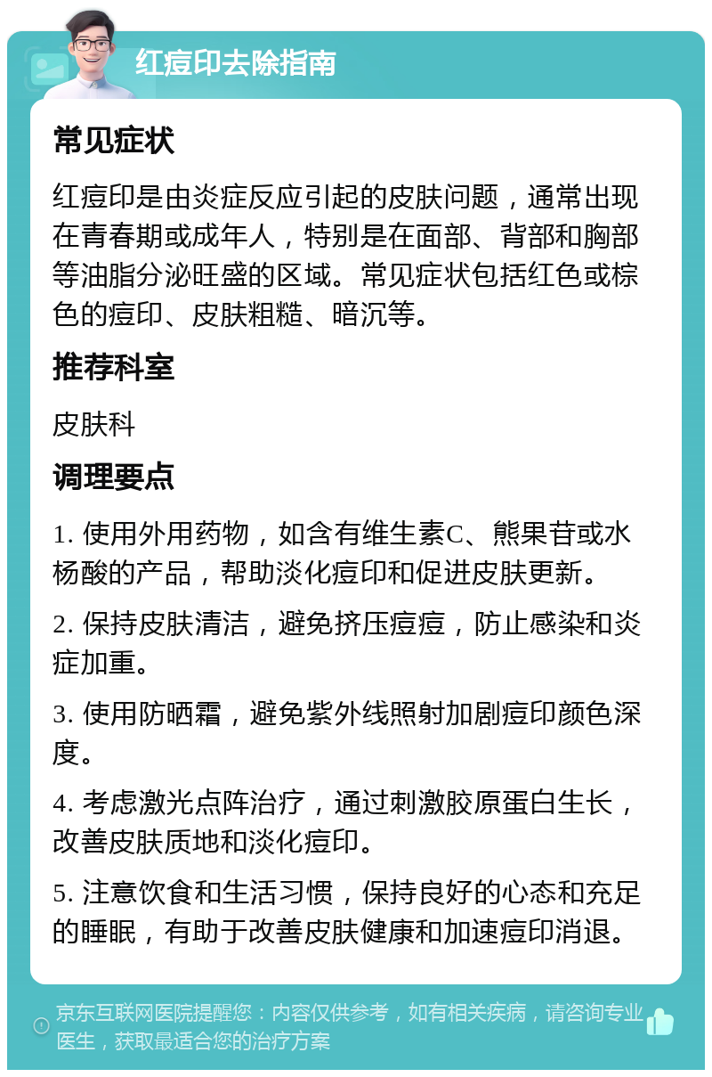 红痘印去除指南 常见症状 红痘印是由炎症反应引起的皮肤问题，通常出现在青春期或成年人，特别是在面部、背部和胸部等油脂分泌旺盛的区域。常见症状包括红色或棕色的痘印、皮肤粗糙、暗沉等。 推荐科室 皮肤科 调理要点 1. 使用外用药物，如含有维生素C、熊果苷或水杨酸的产品，帮助淡化痘印和促进皮肤更新。 2. 保持皮肤清洁，避免挤压痘痘，防止感染和炎症加重。 3. 使用防晒霜，避免紫外线照射加剧痘印颜色深度。 4. 考虑激光点阵治疗，通过刺激胶原蛋白生长，改善皮肤质地和淡化痘印。 5. 注意饮食和生活习惯，保持良好的心态和充足的睡眠，有助于改善皮肤健康和加速痘印消退。