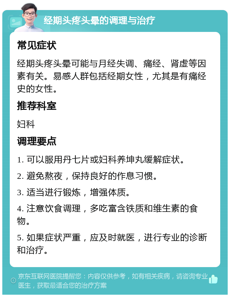 经期头疼头晕的调理与治疗 常见症状 经期头疼头晕可能与月经失调、痛经、肾虚等因素有关。易感人群包括经期女性，尤其是有痛经史的女性。 推荐科室 妇科 调理要点 1. 可以服用丹七片或妇科养坤丸缓解症状。 2. 避免熬夜，保持良好的作息习惯。 3. 适当进行锻炼，增强体质。 4. 注意饮食调理，多吃富含铁质和维生素的食物。 5. 如果症状严重，应及时就医，进行专业的诊断和治疗。