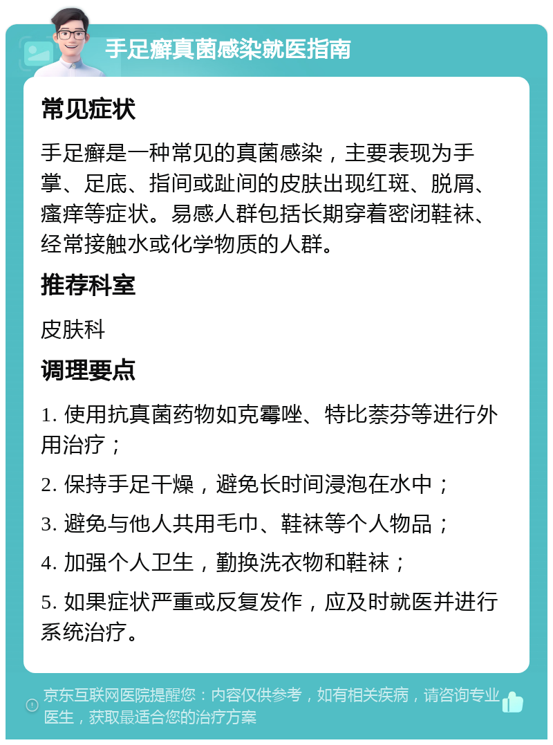 手足癣真菌感染就医指南 常见症状 手足癣是一种常见的真菌感染，主要表现为手掌、足底、指间或趾间的皮肤出现红斑、脱屑、瘙痒等症状。易感人群包括长期穿着密闭鞋袜、经常接触水或化学物质的人群。 推荐科室 皮肤科 调理要点 1. 使用抗真菌药物如克霉唑、特比萘芬等进行外用治疗； 2. 保持手足干燥，避免长时间浸泡在水中； 3. 避免与他人共用毛巾、鞋袜等个人物品； 4. 加强个人卫生，勤换洗衣物和鞋袜； 5. 如果症状严重或反复发作，应及时就医并进行系统治疗。